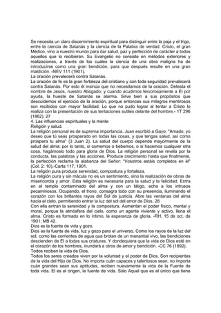 Se necesita un claro discernimiento espiritual para distinguir entre la paja y el trigo,
entre la ciencia de Satanás y la ciencia de la Palabra de verdad. Cristo, el gran
Médico, vino a nuestro mundo para dar salud, paz y perfección de carácter a todos
aquellos que lo recibieran. Su Evangelio no consiste en métodos exteriores y
realizaciones, a través de los cuales la ciencia de una obra maligna ha de
introducirse como una gran bendición, para que después resulte en una gran
maldición. -NEV 111 (1901).
La oración prevalecerá contra Satanás.
La oración de fe es la gran fortaleza del cristiano y con toda seguridad prevalecerá
contra Satanás. Por esto él insinúa que no necesitamos de la oración. Detesta el
nombre de Jesús, nuestro Abogado; y cuando acudimos fervorosamente a El por
ayuda, la hueste de Satanás se alarma. Sirve bien a sus propósitos que
descuidemos el ejercicio de la oración, porque entonces sus milagros mentirosos
son recibidos con mayor facilidad. Lo que no pudo lograr al tentar a Cristo lo
realiza con la presentación de sus tentaciones sutiles delante del hombre.- 1T 296
(1862). 27
4. Las influencias espirituales y la mente
Religión y salud.
La religión personal es de suprema importancia. Juan escribió a Gayo: "Amado, yo
deseo que tú seas prosperado en todas las cosas, y que tengas salud, así como
prospera tu alma" (3 Juan 2). La salud del cuerpo depende mayormente de la
salud del alma; por lo tanto, si comemos o bebemos, o si hacemos cualquier otra
cosa, hagámoslo todo para gloria de Dios. La religión personal se revela por la
conducta, las palabras y las acciones. Produce crecimiento hasta que finalmente,
la perfección reclama la alabanza del Señor: "Vosotros estáis completos en él"
(Col. 2: 10).-Carta 117, 1901.
La religión pura produce serenidad, compostura y fortaleza.
La religión pura y sin mácula no es un sentimiento, sino la realización de obras de
misericordia y amor. Esta religión es necesaria para la salud y la felicidad. Entra
en el templo contaminado del alma y con un látigo, echa a los intrusos
pecaminosos. Ocupando, el trono, consagra todo con su presencia, iluminando el
corazón con los brillantes rayos del Sol de justicia. Abre las ventanas del alma
hacia el cielo, permitiendo entrar la luz del sol del amor de Dios. 28
Con ella entran la serenidad y la compostura. Aumentan el poder físico, mental y
moral, porque la atmósfera del cielo, como un agente viviente y activo, llena el
alma. Cristo es formado en lo íntimo, la esperanza de gloria. -RH, 15 de oct. de
1901; MB 42.
Dios es la fuente de vida y gozo.
Dios es la fuente de vida, luz y gozo para el universo. Como los rayos de la luz del
sol, como las corrientes de agua que brotan de un manantial vivo, las bendiciones
descienden de El a todas sus criaturas. Y dondequiera que la vida de Dios esté en
el corazón de los hombres, inundará a otros de amor y bendición. -CC 76 (1892).
Todos reciben la vida de Dios.
Todos los seres creados viven por la voluntad y el poder de Dios. Son recipientes
de la vida del Hijo de Dios. No importa cuán capaces y talentosos sean, no importa
cuán grandes sean sus aptitudes, reciben nuevamente la vida de la Fuente de
toda vida. El es el origen, la fuente de vida. Sólo Aquel que es el único que tiene

 