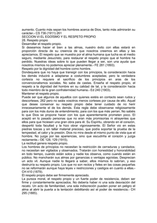 aumento. Cuanto más sepan los hombres acerca de Dios, tanto más admirarán su
carácter.- CS 736 (1911) 261
SECCION VI EL EGOÍSMO Y EL RESPETO PROPIO
28. Respeto propio
Desarrollar el respeto propio.
Si deseamos hacer el bien a las almas, nuestro éxito con ellas estará en
proporción directa de su creencia de que nosotros creemos en ellas y las
apreciamos. El respeto que se muestra por el alma humana que lucha es el medio
seguro, mediante Jesucristo, para restaurar el respeto propio que el hombre ha
perdido. Nuestras ideas sobre lo que pueden llegar a ser, son una ayuda que
nosotros mismos no podemos apreciar plenamente.- FE 281 (1893).
Respeto por la dignidad del hombre como hombre.
Dondequiera que no haya que transigir con los principios, la consideración hacia
los demás inducirá a adaptarse a costumbres aceptadas; pero la verdadera
cortesía no requiere el sacrificio de los principios en aras de los
convencionalismos sociales. No sabe de castas. Enseña el respeto propio, el
respeto a la dignidad del hombre en su calidad de tal, y la consideración hacia
todo miembro de la gran confraternidad humana.- Ed 240 (1903).
Mantener el respeto propio.
Puede ser que algunos de aquellos con quienes estéis en contacto sean rudos y
descorteses, 262 pero no seáis vosotros menos corteses por causa de ello. Aquel
que desee conservar su respeto propio debe tener cuidado de no herir
innecesariamente el de los demás. Esta regla debe observarse religiosamente
para con los más duros de entendimiento, para con los que más yerran. No sabéis
lo que Dios se propone hacer con los que aparentemente prometen poco. El
aceptó en lo pasado personas que no eran más promisorias ni atrayentes que
ellos para que hiciesen una gran obra para él. Su Espíritu, obrando en el corazón,
despertó toda facultad y la hizo obrar vigorosamente. El Señor vio en estas
piedras toscas y sin tallar material precioso, que podía soportar la prueba de la
tempestad, el calor y la presión. Dios no mira desde el mismo punto de vista que el
hombre. No juzga por las apariencias, sino que escudriña el corazón y juzga
rectamente.- OE 128, 129 (1915).
La rectitud genera respeto propio.
Los hombres de principios no necesitan la restricción de cerraduras y candados;
no necesitan ser vigilados y observados. Tratarán con honestidad y honorabilidad
en todo tiempo, cuando están solos y nadie los observa, como cuando están en
público. No mancharán sus almas por ganancias o ventajas egoístas. Desprecian
un acto vil. Aunque nadie lo llegará a saber, ellos mismos lo sabrían, y eso
destruiría su respeto propio. Los que no son rectos y fieles en las cosas pequeñas
no se reformarán aunque haya leyes v restricciones y castigos en cuanto a ellas.CH 410 (1879).
El respeto propio debe ser firmemente apreciado.
La pureza moral, el respeto propio y un fuerte poder de resistencia, deben ser
firme y constantemente apreciados. No debería haber ni una sola desviación del
recato. Un acto de familiaridad, una sola indiscreción pueden poner en peligro el
alma al abrir la puerta a la tentación debilitando así el poder de resistencia.- CH
295 (1885).

 