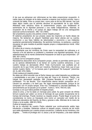 A los que se esfuerzan por reformarse se les debe proporcionar ocupación. A
nadie capaz de trabajar se le debe enseñar a esperar que recibirá comida, ropa y
vivienda de balde. Para su propio bien, como para el de los 265 demás, hay que
idear algún medio que le permita devolver el equivalente de lo que recibe.
Aliéntese todo esfuerzo hacia el sostenimiento propio, que fortalecerá el
sentimiento de la dignidad personal y una noble independencia. Además, la
ocupación de la mente y el cuerpo en algún trabajo útil es una salvaguardia
esencial contra la tentación. -MC 132 (1905).
Ser propietarios ayuda a los pobres a tener respeto propio.
El saberse propietarios de sus propias casas les inspiraría un fuerte deseo de
mejoría. No tardarían en adquirir habilidad para hacer planes por su cuenta,
inculcarían a sus hijos hábitos de laboriosidad y economía y sus intelectos
quedarían grandemente fortalecidos. Se sentirían hombres, no esclavos, y podrían
recuperar en gran medida el perdido respeto propio e independencia moral. -HAd
338 (1886).
El cultivo de sí mismo y la dignidad.
Es importante que los ministros de Cristo vean la necesidad de cultivarse a sí
mismos a fin de adornar su profesión y mantener una dignidad apropiada. Sin el
adiestramiento de la mente ciertamente fracasarán en todo lo que emprendan. -2T
500, 501 (1870).
Cuidado con la compasión propia.
Necesitamos desconfiar de la compasión propia. Jamás os permitáis sentir que no
se os aprecia debidamente ni se tienen en cuenta vuestros esfuerzos, o que
vuestro trabajo es demasiado difícil. Toda murmuración sea acallada por el
recuerdo de lo que Cristo sufrió por nosotros. Recibimos mejor trato que el que
recibió nuestro Señor. "¿Y tú buscas para ti grandezas? No busques" (Jeremías
45: 5).-MC 378 (1905).
Cristo restaura el respeto propio.
No debe ser difícil recordar que el Señor desea que usted deposite sus problemas
y perplejidades a sus pies, y que los deje allí. Vaya a él, diciendo: "Señor, mis
cargas son demasiado pesadas. 266 ¿Quieres llevarlas en mi lugar?" Y el
contestará: "Yo las llevaré. 'Con misericordia eterna tendré compasión de ti'.
Llevaré tus pecados y te daré paz. No sigas menospreciándote, porque te he
comprado con mi propia sangre. Eres mío. Fortaleceré tu voluntad debilitada. Tu
remordimiento por el pecado yo lo quitaré". -Carta 2, 1914; TM 519, 520.
Consejo a uno que había perdido el respeto propio.
Jesús lo ama, y me ha dado un mensaje para usted. Su gran corazón de infinita
ternura suspira por usted. Le envía el mensaje de que puede recuperarse de la
trampa del enemigo. Puede recobrar su respeto propio. Puede llegar al punto de
considerarse no como un fracasado sino como un vencedor por medio de la
influencia elevadora del Espíritu de Dios y gracias a ella. Aférrese de la mano de
Cristo y no la suelte. -MM 43 (1903).
Cultive el respeto propio.
No es la voluntad de vuestro Padre celestial que continuamente estéis bajo
tribulación y tinieblas. Debierais cultivar el respeto propio, viviendo de tal modo
que seáis aprobados por vuestra propia conciencia, y delante de los hombres y los
ángeles. . . Tenéis el privilegio de ir a Jesús y de ser limpiados, y de estar delante

 