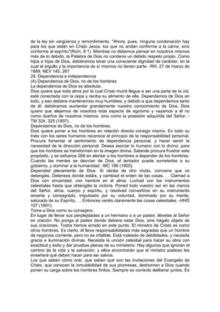 de la ley sin vergüenza y remordimiento. "Ahora, pues, ninguna condenación hay
para los que están en Cristo Jesús, los que no andan conforme a la carne, sino
conforme al espíritu"(Rom. 8:1). Mientras no debemos pensar en nosotros mismos
más de lo debido, la Palabra de Dios no condena un debido respeto propio. Como
hijos e hijas de Dios, debiéramos tener una consciente dignidad de carácter, en la
cual el orgullo y la importancia de sí mismos no tienen parte. -RH, 27 de marzo de
1888; NEV 145. 267
29. Dependencia e independencia
(A) Dependencia de Dios, no de los hombres
La dependencia de Dios es absoluta.
Dios quiere que toda alma por la cual Cristo murió llegue a ser una parte de la vid,
esté conectada con la cepa y reciba su alimento de ella. Dependemos de Dios en
todo, y eso debiera mantenernos muy humildes; y debido a que dependemos tanto
de él, debiéramos aumentar grandemente nuestro conocimiento de Dios. Dios
quiere que alejemos de nosotros toda especie de egoísmo y vayamos a él no
como dueños de nosotros mismos, sino como la posesión adquirida del Señor. TM 324, 325 (1897).
Dependamos de Dios, no de los hombres.
Dios quiere poner a los hombres en relación directa consigo mismo. En todo su
trato con los seres humanos reconoce el principio de la responsabilidad personal.
Procura fomentar el sentimiento de dependencia personal, y hacer sentir la
necesidad de la dirección personal. Desea asociar lo humano con lo divino, para
que los hombres se transformen en la imagen divina. Satanás procura frustrar este
propósito, y se esfuerza 268 en alentar a los hombres a depender de los hombres.
Cuando las mentes se desvían de Dios, el tentador puede someterlas a su
gobierno, y dominar a la humanidad. -MC 186 (1905).
Depended plenamente de Dios. Si obráis de otro modo, conviene que os
detengáis. Deteneos donde estáis, y cambiad el orden de las cosas. . . Clamad a
Dios con sinceridad, con hambre en el alma. Luchad con los instrumentos
celestiales hasta que obtengáis la victoria. Poned todo vuestro ser en las manos
del Señor, alma, cuerpo y espíritu, y resolved convertiros en su instrumento
amante y consagrado, impulsado por su voluntad, dominado por su mente,
saturado de su Espíritu. . . Entonces veréis claramente las cosas celestiales. -HHD
107 (1891).
Tome a Dios como su consejero.
En lugar de llevar sus perplejidades a un hermano o a un pastor, llévelas al Señor
en oración. No ponga al pastor donde debiera estar Dios, sino hágalo objeto de
sus oraciones. Todos hemos errado en este punto. El ministro de Cristo es como
otros hombres. Es cierto, él lleva responsabilidades más sagradas que un hombre
de negocios corriente, pero no es infalible. Está rodeado de debilidades, y necesita
gracia e iluminación divinas. Necesita la unción celestial para hacer su obra con
exactitud y éxito y dar pruebas plenas de su ministerio. Hay algunos que ignoran el
camino de la vida y la salvación, y ellos encontrarán que el ministro piadoso les
enseñará qué deben hacer para ser salvos.
Los que saben cómo orar, que saben qué son las invitaciones del Evangelio de
Cristo, que conocen la inmutabilidad de sus promesas, deshonren a Dios cuando
ponen su carga sobre los hombres finitos. Siempre es correcto deliberar juntos. Es

 