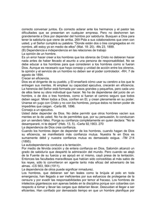 correcto conversar juntos. Es correcto aclarar ante los hermanos y el pastor las
dificultades que se presentan en cualquier empresa. Pero no deshonren tan
grandemente a Dios por depender del hombre por sabiduría. Busquen a Dios para
tener la sabiduría que viene de arriba. 269 Pida a sus colaboradores que oren con
usted, y el Señor cumplirá su palabra: "Donde están dos o tres congregados en mi
nombre, allí estoy yo en medio de ellos" (Mat. 18: 20). -Ms 23, 1899.
(B) Dependencia e independencia en las relaciones de trabajo
La opinión de un hombre.
Es un error hacer creer a los hombres que los obreros de Cristo no debieran hacer
nada antes de haber llevado el asunto a una persona de responsabilidad. No se
debe educar a los hombres para que consideren a los hombres como si fueran
Dios. Aunque es necesario que haya consejo y unidad de acción entre los obreros,
la opinión y el servicio de un hombre no deben ser el poder controlador. -RH, 7 de
agosto de 1894.
Crecer en eficiencia.
Dios es el dirigente de su pueblo, y El enseñará cómo usar su cerebro a los que le
entregan sus mentes. Al emplear su capacidad ejecutiva, crecerán en eficiencia.
La herencia del Señor está formada por vasos grandes y pequeños, pero cada uno
de ellos tiene su obra individual que hacer. No ha de dependerse del juicio de un
hombre, o de dos o tres hombres, como si fueran el camino seguro que todos
deben seguir. Miren todos a Dios, confíen en El, y crean plenamente en su poder.
Unanse en yugo con Cristo y no con los hombres, porque éstos no tienen poder de
impedirles que caigan. -Carta 88, 1896.
Consejo a un ejecutivo.
Usted debe depender de Dios. No debe permitir que otros hombres vacíen sus
mentes en la de usted. No ha de permitirles que, por su persuasión, lo conduzcan
por un sendero falso. Ponga su confianza completamente en quien declara: "No te
desampararé, ni te dejaré" (Heb. 13, 5). -Carta 92,1903. 270
La dependencia de Dios crea confianza.
Cuando los hombres dejen de depender de los hombres, cuando hagan de Dios
su eficiencia, se manifestará más confianza mutua. Nuestra fe en Dios es
sumamente débil y nuestra confianza mutua es demasiado exigua. -TM 214
(1895).
La autodependencia conduce a la tentación.
Por medio de férvida oración y de entera confianza en Dios, Salomón alcanzó un
grado de sabiduría que despertó la admiración del mundo. Pero cuando se alejó
de la Fuente de su fuerza y se apoyó en sí mismo, cayó presa de la tentación.
Entonces las facultades maravillosas que habían sido concedidas al más sabio de
los reyes, sólo lo convirtieron en agente tanto más eficaz del adversario de las
almas. -CS 563, 564 (1911).
La dependencia de otros puede significar inmadurez.
Los hombres, que debieran ser tan leales como la brújula al polo en toda
emergencia, han llegado a ser ineficientes por sus esfuerzos de protegerse de la
censura y por evadir las responsabilidades por temor al fracaso. Los hombres de
intelectos gigantescos son apenas bebés en la disciplina porque son cobardes con
respecto a tomar y llevar las cargas que deberían llevar. Descuidan el llegar a ser
eficientes. Han confiado por demasiado tiempo en que un hombre planifique por

 