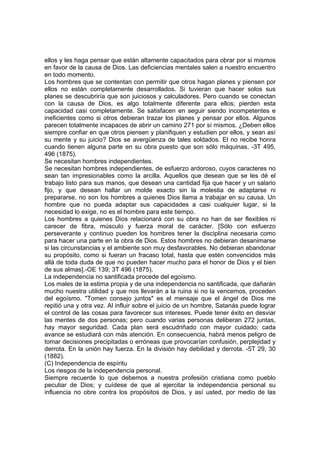 ellos y les haga pensar que están altamente capacitados para obrar por si mismos
en favor de la causa de Dios. Las deficiencias mentales salen a nuestro encuentro
en todo momento.
Los hombres que se contentan con permitir que otros hagan planes y piensen por
ellos no están completamente desarrollados. Si tuvieran que hacer solos sus
planes se descubriría que son juiciosos y calculadores. Pero cuando se conectan
con la causa de Dios, es algo totalmente diferente para ellos; pierden esta
capacidad casi completamente. Se satisfacen en seguir siendo incompetentes e
ineficientes como si otros debieran trazar los planes y pensar por ellos. Algunos
parecen totalmente incapaces de abrir un camino 271 por sí mismos. ¿Deben ellos
siempre confiar en que otros piensen y planifiquen y estudien por ellos, y sean así
su mente y su juicio? Dios se avergüenza de tales soldados. El no recibe honra
cuando tienen alguna parte en su obra puesto que son sólo máquinas. -3T 495,
496 (1875).
Se necesitan hombres independientes.
Se necesitan hombres independientes, de esfuerzo ardoroso, cuyos caracteres no
sean tan impresionables como la arcilla. Aquellos que desean que se les dé el
trabajo listo para sus manos, que desean una cantidad fija que hacer y un salario
fijo, y que desean hallar un molde exacto sin la molestia de adaptarse ni
prepararse, no son los hombres a quienes Dios llama a trabajar en su causa. Un
hombre que no pueda adaptar sus capacidades a casi cualquier lugar, si la
necesidad lo exige, no es el hombre para este tiempo.
Los hombres a quienes Dios relacionará con su obra no han de ser flexibles ni
carecer de fibra, músculo y fuerza moral de carácter. [Sólo con esfuerzo
perseverante y continuo pueden los hombres tener la disciplina necesaria como
para hacer una parte en la obra de Dios. Estos hombres no debieran desanimarse
si las circunstancias y el ambiente son muy desfavorables. No debieran abandonar
su propósito, como si fueran un fracaso total, hasta que estén convencidos más
allá de toda duda de que no pueden hacer mucho para el honor de Dios y el bien
de sus almas].-OE 139; 3T 496 (1875).
La independencia no santificada procede del egoísmo.
Los males de la estima propia y de una independencia no santificada, que dañarán
mucho nuestra utilidad y que nos llevarán a la ruina si no la vencemos, proceden
del egoísmo. "Tomen consejo juntos" es el mensaje que el ángel de Dios me
repitió una y otra vez. Al influir sobre el juicio de un hombre, Satanás puede lograr
el control de las cosas para favorecer sus intereses. Puede tener éxito en desviar
las mentes de dos personas; pero cuando varias personas deliberan 272 juntas,
hay mayor seguridad. Cada plan será escudriñado con mayor cuidado; cada
avance se estudiará con más atención. En consecuencia, habrá menos peligro de
tomar decisiones precipitadas o erróneas que provocarían confusión, perplejidad y
derrota. En la unión hay fuerza. En la división hay debilidad y derrota. -5T 29, 30
(1882).
(C) Independencia de espíritu
Los riesgos de la independencia personal.
Siempre recuerde lo que debemos a nuestra profesión cristiana como pueblo
peculiar de Dios; y cuídese de que al ejercitar la independencia personal su
influencia no obre contra los propósitos de Dios, y así usted, por medio de las

 