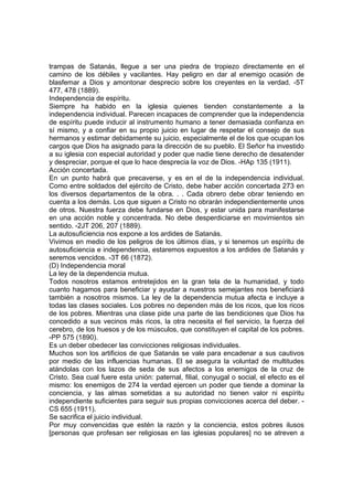 trampas de Satanás, llegue a ser una piedra de tropiezo directamente en el
camino de los débiles y vacilantes. Hay peligro en dar al enemigo ocasión de
blasfemar a Dios y amontonar desprecio sobre los creyentes en la verdad. -5T
477, 478 (1889).
Independencia de espíritu.
Siempre ha habido en la iglesia quienes tienden constantemente a la
independencia individual. Parecen incapaces de comprender que la independencia
de espíritu puede inducir al instrumento humano a tener demasiada confianza en
sí mismo, y a confiar en su propio juicio en lugar de respetar el consejo de sus
hermanos y estimar debidamente su juicio, especialmente el de los que ocupan los
cargos que Dios ha asignado para la dirección de su pueblo. El Señor ha investido
a su iglesia con especial autoridad y poder que nadie tiene derecho de desatender
y despreciar, porque el que lo hace desprecia la voz de Dios. -HAp 135 (1911).
Acción concertada.
En un punto habrá que precaverse, y es en el de la independencia individual.
Como entre soldados del ejército de Cristo, debe haber acción concertada 273 en
los diversos departamentos de la obra. . . Cada obrero debe obrar teniendo en
cuenta a los demás. Los que siguen a Cristo no obrarán independientemente unos
de otros. Nuestra fuerza debe fundarse en Dios, y estar unida para manifestarse
en una acción noble y concentrada. No debe desperdiciarse en movimientos sin
sentido. -2JT 206, 207 (1889).
La autosuficiencia nos expone a los ardides de Satanás.
Vivimos en medio de los peligros de los últimos días, y si tenemos un espíritu de
autosuficiencia e independencia, estaremos expuestos a los ardides de Satanás y
seremos vencidos. -3T 66 (1872).
(D) Independencia moral
La ley de la dependencia mutua.
Todos nosotros estamos entretejidos en la gran tela de la humanidad, y todo
cuanto hagamos para beneficiar y ayudar a nuestros semejantes nos beneficiará
también a nosotros mismos. La ley de la dependencia mutua afecta e incluye a
todas las clases sociales. Los pobres no dependen más de los ricos, que los ricos
de los pobres. Mientras una clase pide una parte de las bendiciones que Dios ha
concedido a sus vecinos más ricos, la otra necesita el fiel servicio, la fuerza del
cerebro, de los huesos y de los músculos, que constituyen el capital de los pobres.
-PP 575 (1890).
Es un deber obedecer las convicciones religiosas individuales.
Muchos son los artificios de que Satanás se vale para encadenar a sus cautivos
por medio de las influencias humanas. El se asegura la voluntad de multitudes
atándolas con los lazos de seda de sus afectos a los enemigos de la cruz de
Cristo. Sea cual fuere esta unión: paternal, filial, conyugal o social, el efecto es el
mismo: los enemigos de 274 la verdad ejercen un poder que tiende a dominar la
conciencia, y las almas sometidas a su autoridad no tienen valor ni espíritu
independiente suficientes para seguir sus propias convicciones acerca del deber. CS 655 (1911).
Se sacrifica el juicio individual.
Por muy convencidas que estén la razón y la conciencia, estos pobres ilusos
[personas que profesan ser religiosas en las iglesias populares] no se atreven a

 