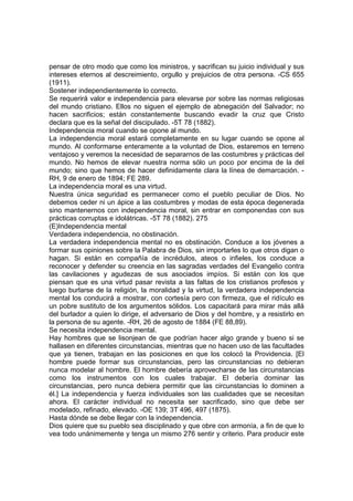 pensar de otro modo que como los ministros, y sacrifican su juicio individual y sus
intereses eternos al descreimiento, orgullo y prejuicios de otra persona. -CS 655
(1911).
Sostener independientemente lo correcto.
Se requerirá valor e independencia para elevarse por sobre las normas religiosas
del mundo cristiano. Ellos no siguen el ejemplo de abnegación del Salvador; no
hacen sacrificios; están constantemente buscando evadir la cruz que Cristo
declara que es la señal del discipulado. -5T 78 (1882).
Independencia moral cuando se opone al mundo.
La independencia moral estará completamente en su lugar cuando se opone al
mundo. Al conformarse enteramente a la voluntad de Dios, estaremos en terreno
ventajoso y veremos la necesidad de separarnos de las costumbres y prácticas del
mundo. No hemos de elevar nuestra norma sólo un poco por encima de la del
mundo; sino que hemos de hacer definidamente clara la línea de demarcación. RH, 9 de enero de 1894; FE 289.
La independencia moral es una virtud.
Nuestra única seguridad es permanecer como el pueblo peculiar de Dios. No
debemos ceder ni un ápice a las costumbres y modas de esta época degenerada
sino mantenernos con independencia moral, sin entrar en componendas con sus
prácticas corruptas e idolátricas. -5T 78 (1882). 275
(E)Independencia mental
Verdadera independencia, no obstinación.
La verdadera independencia mental no es obstinación. Conduce a los jóvenes a
formar sus opiniones sobre la Palabra de Dios, sin importarles lo que otros digan o
hagan. Si están en compañía de incrédulos, ateos o infieles, los conduce a
reconocer y defender su creencia en las sagradas verdades del Evangelio contra
las cavilaciones y agudezas de sus asociados impíos. Si están con los que
piensan que es una virtud pasar revista a las faltas de los cristianos profesos y
luego burlarse de la religión, la moralidad y la virtud, la verdadera independencia
mental los conducirá a mostrar, con cortesía pero con firmeza, que el ridículo es
un pobre sustituto de los argumentos sólidos. Los capacitará para mirar más allá
del burlador a quien lo dirige, el adversario de Dios y del hombre, y a resistirlo en
la persona de su agente. -RH, 26 de agosto de 1884 (FE 88,89).
Se necesita independencia mental.
Hay hombres que se lisonjean de que podrían hacer algo grande y bueno si se
hallasen en diferentes circunstancias, mientras que no hacen uso de las facultades
que ya tienen, trabajan en las posiciones en que los colocó la Providencia. [El
hombre puede formar sus circunstancias, pero las circunstancias no debieran
nunca modelar al hombre. El hombre debería aprovecharse de las circunstancias
como los instrumentos con los cuales trabajar. El debería dominar las
circunstancias, pero nunca debiera permitir que las circunstancias lo dominen a
él.] La independencia y fuerza individuales son las cualidades que se necesitan
ahora. El carácter individual no necesita ser sacrificado, sino que debe ser
modelado, refinado, elevado. -OE 139; 3T 496, 497 (1875).
Hasta dónde se debe llegar con la independencia.
Dios quiere que su pueblo sea disciplinado y que obre con armonía, a fin de que lo
vea todo unánimemente y tenga un mismo 276 sentir y criterio. Para producir este

 