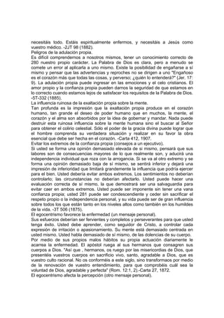 necesitáis todo. Estáis espiritualmente enfermos, y necesitáis a Jesús como
vuestro médico. -2JT 98 (1882).
Peligros de la adulación propia.
Es difícil comprendernos a nosotros mismos, tener un conocimiento correcto de
280 nuestro propio carácter. La Palabra de Dios es clara, pero a menudo se
comete un error al aplicarla a uno mismo. Existe la posibilidad de engañarse a sí
mismo y pensar que las advertencias y reproches no se dirigen a uno "Engañoso
es el corazón más que todas las cosas, y perverso; ¿quién lo entenderá?" (Jer. 17:
9). La adulación propia puede ingresar en las emociones y el celo cristianos. El
amor propio y la confianza propia pueden darnos la seguridad de que estamos en
lo correcto cuando estamos lejos de satisfacer los requisitos de la Palabra de Dios.
-5T-332 (1885).
La influencia ruinosa de la exaltación propia sobre la mente.
Tan profunda es la impresión que la exaltación propia produce en el corazón
humano, tan grande el deseo de poder humano que en muchos, la mente, el
corazón y el alma son absorbidos por la idea de gobernar y mandar. Nada puede
destruir esta ruinosa influencia sobre la mente humana sino el buscar al Señor
para obtener el colirio celestial. Sólo el poder de la gracia divina puede lograr que
el hombre comprenda su verdadera situación y realizar en su favor la obra
esencial que debe ser hecha en el corazón. -Carta 412, 1907.
Evitar los extremos de la confianza propia (consejos a un ejecutivo).
Si usted se forma una opinión demasiado elevada de si mismo, pensará que sus
labores son de consecuencias mayores de lo que realmente son, y aducirá una
independencia individual que roza con la arrogancia. Si se va al otro extremo y se
forma una opinión demasiado baja de sí mismo, se sentirá inferior y dejará una
impresión de inferioridad que limitará grandemente la influencia que podría ejercer
para el bien. Usted debería evitar ambos extremos. Los sentimientos no deberían
controlarlo; las circunstancias no deberían afectarlo. Usted puede hacer una
evaluación correcta de sí mismo, la que demostrará ser una salvaguardia para
evitar caer en ambos extremos. Usted puede ser imponente sin tener una vana
confianza propia; usted 281 puede ser condescendiente y ceder sin sacrificar el
respeto propio o la independencia personal, y su vida puede ser de gran influencia
sobre todos los que están tanto en los niveles altos como también en los humildes
de la vida. -3T 506 (1875).
El egocentrismo favorece la enfermedad (un mensaje personal).
Sus esfuerzos deberían ser fervientes y completos y perseverantes para que usted
tenga éxito. Usted debe aprender, como seguidor de Cristo, a controlar cada
expresión de irritación o apasionamiento. Su mente está demasiado centrada en
usted mismo. Usted habla demasiado de sí mismo, de las dolencias de su cuerpo.
Por medio de sus propios malos hábitos su propia actuación diariamente le
acarrea la enfermedad. El apóstol ruega al sus hermanos que consagren sus
cuerpos a Dios. "Así que , hermanos, os ruego por las misericordias de Dios, que
presentéis vuestros cuerpos en sacrificio vivo, santo, agradable a Dios, que es
vuestro culto racional. No os conforméis a este siglo, sino transformaos por medio
de la renovación de vuestro entendimiento, para que comprobéis cuál sea la
voluntad de Dios, agradable y perfecta" (Rom. 12:1, 2).-Carta 27, 1872.
El egocentrismo afecta la percepción (otro mensaje personal).

 