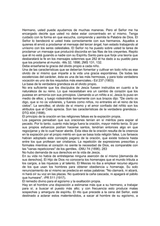 Hermano, usted puede ayudarnos de muchas maneras. Pero el Señor me ha
encargado decirle que usted no debe estar concentrado en sí mismo. Tenga
cuidado con la forma en que escucha, comprende y asimila la Palabra de Dios. El
Señor lo bendecirá si usted trata correctamente con sus hermanos. Aquellos a
quienes él envió a proclamar el mensaje del tercer ángel, han estado trabajando al
unísono con los seres celestiales. El Señor no ha puesto sobre usted la tarea de
proclamar un mensaje que producirá discordia en las filas de los creyentes. Repito
que él no está guiando a nadie con su Espíritu Santo para que forje una teoría que
desbaratará la fe en los mensajes solemnes que 282 él ha dado a su pueblo para
que los proclame al mundo. -Ms 32, 1896; 2MS 131, 132.
Debe enseñarse la gracia del olvido propio a cada niño.
Una de las características que se deberían fomentar y cultivar en todo niño es ese
olvido de sí mismo que imparte a la vida una gracia espontánea. De todas las
excelencias del carácter, ésta es una de las más hermosas, y para toda verdadera
vocación es uno de los requisitos más esenciales.- Ed 237 (1903)
La base de la verdadera grandeza es el olvido propio.
No era suficiente que los discípulos de Jesús fuesen instruidos en cuanto a la
naturaleza de su reino. Lo que necesitaban era un cambio de corazón que los
pusiese en armonía con sus principios. Llamando a un niñito a sí, Jesús lo puso en
medio de ellos; y luego rodeándole tiernamente con sus brazos dijo: "De cierto os
digo, que si no os volviereis, y fuereis como niños, no entraréis en el reino de los
cielos". La sencillez, el olvido de sí mismo y el amor confiado del niñito son los
atributos que el Cielo aprecia. Son las características de la verdadera grandeza.DTG 404 (1898).
El principio de la oración en las religiones falsas es la expiación propia.
Los paganos pensaban que sus oraciones tenían en sí méritos para expiar el
pecado. Por lo tanto, cuanto más larga fuera la oración, mayor mérito tenía. Si por
sus propios esfuerzos podían hacerse santos, tendrían entonces algo en que
regocijarse y de lo cual hacer alarde. Esta idea de la oración resulta de la creencia
en la expiación por el propio mérito en que se basa toda religión falsa. Los fariseos
habían adoptado este concepto pagano de la oración, que existe todavía hasta
entre los que profesan ser cristianos. La repetición de expresiones prescritas y
formales mientras el corazón no siente la necesidad de Dios, es comparable con
las "vanas repeticiones" de los gentiles. -DMJ 74 (1896). 283
No hubo demanda de sus derechos en la vida de Jesús.
En su vida no había de entretejerse ninguna aserción de sí mismo [demanda de
sus derechos]. El Hijo de Dios no conocería los homenajes que el mundo tributa a
los cargos, a las riquezas y al talento. El Mesías no iba a emplear recurso alguno
de los que usan los hombres para obtener obediencia u homenaje. Su solo
renunciamiento de sí mismo se predecía en estas palabras: "No clamará, ni alzará,
ni hará oír su voz en las plazas. No quebrará la caña cascada, ni apagará el pábilo
que humeare". -PR 511 (1917).
El remedio divino para el egoísmo y la exaltación propia.
Hay en el hombre una disposición a estimarse más que a su hermano, a trabajar
para sí, a buscar el puesto más alto; y con frecuencia esto produce malas
sospechas y amargura de espíritu. El rito que precede a la cena del Señor, está
destinado a aclarar estos malentendidos, a sacar al hombre de su egoísmo, a

 
