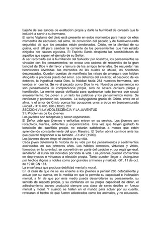 bajarle de sus zancos de exaltación propia y darle la humildad de corazón que le
inducirá a servir a su hermano.
El santo Vigilante del cielo está presente en estos momentos para hacer de ellos
momentos de escrutinio del alma, de convicción del pecado y de bienaventurada
seguridad de que los pecados están perdonados. Cristo, en la plenitud de su
gracia, está allí para cambiar la corriente de los pensamientos que han estado
dirigidos por cauces egoístas. El Espíritu Santo despierta las sensibilidades de
aquellos que siguen el ejemplo de su Señor.
Al ser recordada así la humillación del Salvador por nosotros, los pensamientos se
vinculan con los pensamientos; se evoca una cadena de recuerdos de la gran
bondad de Dios y del favor y ternura de los amigos terrenales. Se recuerdan las
bendiciones olvidadas, las mercedes de las cuales se abusó, las bondades
despreciadas. Quedan puestas de manifiesto las raíces de amargura que habían
ahogado la preciosa planta del amor. Los defectos del carácter, el descuido de los
deberes, la ingratitud hacia Dios, la frialdad hacia 284 nuestros hermanos, son
tenidos en cuenta. Se ve el pecado como Dios lo ve. Nuestros pensamientos no
son pensamientos de complacencia propia, sino de severa censura propia y
humillación. La mente queda vivificada para quebrantar toda barrera que causó
enajenamiento. Se ponen a un lado las palabras y los pensamientos malos. Se
confiesan y perdonan los pecados. La subyugadora gracia de Cristo, entra en el
alma, y el amor de Cristo acerca los corazones unos a otros en bienaventurada
unidad.- DTG 605, 606 (1898). 287
SECCION VII LA ADOLESCENCIA Y LA JUVENTUD
31. Problemas de los jóvenes
Los jóvenes son receptivos y tienen esperanzas.
El Señor pide que jóvenes y señoritas entren en su servicio. Los jóvenes son
receptivos, fuertes, ardientes y esperanzados. Una vez que hayan gustado la
bendición del sacrificio propio, no estarán satisfechas a menos que estén
aprendiendo constantemente del gran Maestro. El Señor abrirá caminos ante los
que quieran responder a su llamado. -Ec 457 (1900).
Los jóvenes deben elegir el destino de su vida.
Cada joven determina la historia de su vida por los pensamientos y sentimientos
acariciados en sus primeros años. Los hábitos correctos, virtuosos y viriles,
formados en la juventud, se convertirán en parte del carácter y, por regla general,
señalarán el curso del individuo por toda la vida. Los jóvenes pueden convertirse
en depravados o virtuosos a elección propia. Tanto pueden llegar a distinguirse
por hechos dignos y nobles como por grandes crímenes y maldad. -ST, 11 de oct.
de 1910; CN 181.
La enseñanza que produce debilidad mental y moral.
En el caso de que no se les enseñe a los jóvenes a pensar 288 debidamente y
actuar por su cuenta, en la medida en que lo permita su capacidad e inclinación
mental, a fin de que por este medio pueda desarrollarse su pensamiento, su
sentido de respeto propio, y su confianza en su propia capacidad de obrar, el
adiestramiento severo producirá siempre una clase de seres débiles en fuerza
mental y moral. Y cuando se hallen en el mundo para actuar por su cuenta,
revelarán el hecho de que fueron adiestrados como los animales, y no educados.

 
