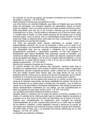 Su voluntad, en vez de ser guiada, fue forzada a someterse por la dura disciplina
de padres y maestros. -1JT 316 (1872).
Debe educarse la mente para que gobierne la vida.
Los niños tienen una voluntad inteligente, que debe ser dirigida para que controle
todas sus facultades. Los animales necesitan ser adiestrados, porque no tienen
razón de intelecto. Pero a la mente humana se le debe enseñar el dominio propio.
Debe educársela para que rija al ser humano, mientras que los animales son
controlados por un amo, y se les enseña a someterse a él. El amo es mente, juicio
y voluntad para la bestia. Un niño puede educarse de tal manera que no tenga
voluntad propia, como el animal. Aun su individualidad puede fundirse con la de
aquel que dirige su adiestramiento; para todos los fines y propósitos, su voluntad
está sometida a la voluntad del maestro.
Los niños así educados serán siempre deficientes en energía moral y
responsabilidad individual. No se les ha enseñado a obrar y por la razón y los
buenos principios; sus voluntades han sido controladas por otros y su mente no ha
sido despertada para que se expanda y fortalezca por el ejercicio. Sus
temperamentos peculiares y capacidades mentales, no han sido dirigidos ni
disciplinados para ejercer facultades más poderosas cuando lo necesiten. Los
maestros no deben detenerse allí, sino que deben dar atención especial al cultivo
de las facultades más débiles, a fin de que se cumplan todos los deberes, y se las
desarrolle de un grado 289 de fuerza a otro a fin de que la mente alcance las
debidas proporciones. -1JT 315 (1872).
Muchos son incapaces de pensar por sí mismos.
En muchas familias, los niños parecen bien educados, mientras están bajo la
disciplina y el adiestramiento, pero cuando el sistema que los sujetó a reglas fijas
se quebranta, parecen incapaces de pensar, actuar y decidir por su cuenta. Estos
niño han estado durante tanto tiempo bajo una regla férrea sin que se les
permitiera pensar o actuar por su cuenta en lo que les correspondía, que no tienen
confianza en sí mismos para obrar de acuerdo con su propio juicio u opinión.
Y cuando se apartan de sus padres para actuar por su cuenta, el juicio ajeno los
conduce en dirección equivocada. No tienen estabilidad de carácter. No se les ha
hecho depender de su propio juicio a medida que era posible, y por lo tanto su
mente no se ha desarrollado ni fortalecido debidamente. Han estado durante tanto
tiempo absolutamente controlados por sus padres, que fían completamente en
ellos; sus padres son para ellos mente y juicio. -1JT 315, 316 (1872).
Los resultados del control mediante la fuerza o el temor.
Aquellos padres y maestros que se jactan de ejercer el dominio completo de la
mente y la voluntad de los niños que están bajo su cuidado, dejarían de jactarse si
pudiesen ver la vida futura de los niños así dominados por la fuerza o el temor.
Carecen casi completamente de preparación para compartir las severas
responsabilidades de la vida. Cuando estos jóvenes ya no estén bajo el cuidado
de sus padres y maestros, y estén obligados a pensar y actuar por su cuenta, es
casi seguro que seguirán una conducta errónea y cederán al poder de la tentación.
No tienen éxito en esta vida; y se advierten las mismas deficiencias en su vida
religiosa. -1JT 316, 317 (1872).
La disciplina que estimula y fortalece.

 