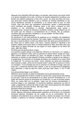 Después de la disciplina 290 del hogar y la escuela, todos tienen que hacer frente
a la severa disciplina de la vida. La forma de hacerlo sabiamente constituye una
lección que debería explicarse a todo niño y joven. Es cierto que Dios nos ama,
que obra para nuestra felicidad y que si siempre se hubiese obedecido su ley
nunca habríamos conocido el sufrimiento; y no menos cierto es que, en este
mundo, toda vida tiene que sobrellevar sufrimientos, penas y preocupaciones
como resultado del pecado. Podemos hacer a los niños y jóvenes un bien
duradero si les enseñamos a afrontar valerosamente esas penas y
preocupaciones. Aunque les debemos manifestar simpatía, jamás debería ser de
tal suerte que los induzca a compadecerse de sí mismos. Por el contrario,
necesitan algo que estimule y fortalezca, y no que debilite. -Ed 295 (1903).
La reacción a las reglas rigurosas.
No introduzca ni una sola partícula de aspereza en su disciplina. No establezca
prohibiciones rígidas para los jóvenes. Son estas reglas y prohibiciones rigurosas
las que a veces los llevan a sentir que deben hacer las cosas que precisamente se
les indica que no deben hacer y las harán. Cuando advierta o reprenda a los
jóvenes, hágalo como quien tiene un interés especial en ellos. Que ellos vean que
usted tiene un deseo ferviente de que logren un buen registro en los libros del
cielo. -MM 180 (1902).
Es difícil para los jóvenes llevar cargas.
Los jóvenes pueden ejercer una poderosa influencia si renuncian a su orgullo y
egoísmo y se dedican a Dios; pero en general no quieren llevar cargas por otros.
Ellos mismos deben ser llevados por otros. Ha llegado el tiempo en que Dios
demanda un cambio en este aspecto. El llama a jóvenes y adultos a ser celosos y
a arrepentirse. Si continúan en el estado de tibieza, los vomitará de su boca. Dice
el Testigo fiel: "Yo conozco tus obras". Joven, señorita, tus obras son conocidas,
sean buenas o malas. ¿Eres rico en buenas obran? Jesús 291 se acerca a ti como
un consejero: "Yo te aconsejo que de mí compres oro refinado en fuego, para que
seas rico, y vestiduras blancas para vestirte, y que no se descubra la vergüenza
de tu desnudez; y unge tus ojos con colirio, para que veas" (Apoc. 3: 18).-1T 485
(1867).
Los pensamientos llegan a ser hábitos.
Debemos sentir siempre el poder ennoblecedor de los pensamientos puros.
La única seguridad para el alma consiste en pensar bien, pues acerca del hombre
se nos dice: "Cual es su pensamiento en su alma, tal es él" (Proverbios 23: 7). El
poder del dominio propio se acrecienta con el ejercicio. Lo que al principio perece
difícil, se vuelve fácil con la práctica, hasta que los buenos pensamientos y
acciones llegan a ser habituales. Si queremos podemos apartarnos de todo lo
vulgar y degradante y elevarnos hasta un alto nivel, donde gozaremos del respeto
de los hombres y del amor de Dios. -MC 392 (1905).
Ejemplos tristes de la historia.
El carácter de Napoleón Bonaparte recibió una gran influencia por su educación
infantil. Algunos instructores desacertados inspiraron en él el amor a la conquista
formando ejércitos simulados de los cuales él era el comandante. Así se
estableció el fundamento de su carrera de lucha y efusión de sangre. Si el mismo
cuidado y esfuerzo se hubieran empleado para hacer de él un buen hombre,

 