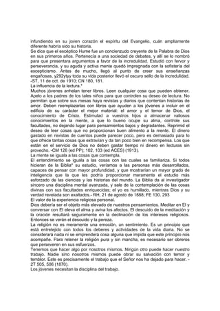 infundiendo en su joven corazón el espíritu del Evangelio, cuán ampliamente
diferente habría sido su historia.
Se dice que el escéptico Hume fue un concienzudo creyente de la Palabra de Dios
en sus primeros años. Pertenecía a una sociedad de debates, y allí se lo nombró
para que presentara argumentos a favor de la incredulidad. Estudió con fervor y
perseverancia, y su aguda y activa mente quedó impregnada con la sofistería del
escepticismo. Antes de mucho, llegó al punto de creer sus enseñanzas
engañosas, y292ytyy toda su vida posterior llevó el oscuro sello de la incredulidad.
-ST, 11 de oct. de 1910; CN 180, 181.
La influencia de la lectura.*
Muchos jóvenes anhelan tener libros. Leen cualquier cosa que pueden obtener.
Apelo a los padres de los tales niños para que controlen su deseo de lectura. No
permitan que sobre sus mesas haya revistas y diarios que contentan historias de
amor. Deben reemplazarlas con libros que ayuden a los jóvenes a incluir en el
edificio de su carácter el mejor material: el amor y el temor de Dios, el
conocimiento de Cristo. Estimulad a vuestros hijos a almacenar valiosos
conocimientos en la mente, a que lo bueno ocupe su alma, controle sus
facultades, no dejando lugar para pensamientos bajos y degradantes. Reprimid el
deseo de leer cosas que no proporcionan buen alimento a la mente. El dinero
gastado en revistas de cuentos puede parecer poco, pero es demasiado para lo
que ofrece tantas cosas que extravían y da tan poco bien en recompensa. Los que
están en el servicio de Dios no deben gastar tiempo ni dinero en lecturas sin
provecho. -CM 126 (ed PP); 102, 103 (ed ACES) (1913).
La mente se iguala a las cosas que contempla.
El entendimiento se iguala a las cosas con las cuales se familiariza. Si todos
hicieran de la Biblia* su estudio, veríamos a las personas más desarrollados,
capaces de pensar con mayor profundidad, y que mostrarían un mayor grado de
inteligencia que la que les podría proporcionar meramente el estudio más
esforzado de las ciencias y las historias del mundo. La Biblia da al investigador
sincero una disciplina mental avanzada, y sale de la contemplación de las cosas
divinas con sus facultades enriquecidas; el yo es humillado, mientras Dios y su
verdad revelada son exaltados.- RH, 21 de agosto de 1888; FE 130. 293
El valor de la experiencia religiosa personal.
Dios debería ser el objeto más elevado de nuestros pensamientos. Meditar en El y
conversar con El eleva el alma y aviva los afectos. El descuido de la meditación y
la oración resultará seguramente en la declinación de los intereses religiosos.
Entonces se verán el descuido y la pereza.
La religión no es meramente una emoción, un sentimiento. Es un principio que
está entretejido con todos los deberes y actividades de la vida diaria. No se
considerará nada ni se emprenderá cosa alguna que impida que este principio nos
acompañe. Para retener la religión pura y sin mancha, es necesario ser obreros
que perseveren en sus esfuerzos.
Tenemos que hacer algo por nosotros mismos. Ningún otro puede hacer nuestro
trabajo. Nadie sino nosotros mismos puede obrar su salvación con temor y
temblor. Este es precisamente el trabajo que el Señor nos ha dejado para hacer. 2T 505, 506 (1870).
Los jóvenes necesitan la disciplina del trabajo.

 