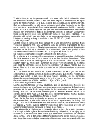 Y ahora, como en los tiempos de Israel, cada joven debe recibir instrucción sobre
los deberes de la vida práctica. Cada uno debe adquirir el conocimiento de algún
ramo del trabajo manual, por el cual, en caso de necesidad, podrá ganarse la vida.
Esto es indispensable, no sólo como protección contra las vicisitudes de la vida,
sino también a causa de la influencia que ejercerá en el desarrollo físico, mental y
moral. Aunque hubiese seguridad de que uno no habría de depender del trabajo
manual para mantenerse, debiera sin embargo aprender a trabajar. Sin ejercicio
físico nadie puede tener una constitución sana ni una salud vigorosa, y la
disciplina del trabajo bien regulado no es menos esencial para desarrollar una
inteligencia fuerte y activa y un carácter noble. PP 650, 651 (1890).
El ocio es pecado.
La idea de que la ignorancia de un trabajo útil es una característica esencial de un
verdadero caballero 294 o una verdadera dama es contraria al propósito de Dios
en la creación del hombre. El ocio es un pecado, y la ignorancia de los deberes
comunes de la vida es el resultado de la insensatez, que la vida posterior dará
abundantes ocasiones de lamentar. -ST, 29 de junio de 1882; FE 75.
No debe descuidarse la educación en los deberes domésticos.
En la infancia y la juventud, deben combinarse la educación práctica y la literaria.
Se debe enseñar a los niños a tomar parte en los deberes domésticos. Debe
instruírseles acerca de cómo ayudar a sus padres en las cosas pequeñas que
pueden hacer. Su mente debe aprender a pensar, y deben ejercitar su memoria
para recordar el trabajo que se les haya asignado; y al adquirir hábitos que los
hagan útiles en el hogar, se están educando en los deberes prácticos apropiados
a su edad.
Si a los niños se les imparte la debida preparación en el hogar, no se les
encontrará en las calles asimilando la educación azarosa que muchos reciben. Los
padres que aman a sus hijos de una manera sensata, no les permitirán
desarrollarse con hábitos de pereza y en la ignorancia de cómo se realizan los
deberes domésticos. -CM 141 (ed PP); 115 (ed ACES) (1913).
Lo que cada mujer debería saber.
Muchas damas, tenidas por muy educadas, que se graduaron con honores de
alguna institución de enseñanza, son vergonzosamente ignorantes de los deberes
prácticos de la vida. Están desprovistas de las cualidades necesarias para el
manejo adecuado de la familia, esencial para su felicidad. Pueden hablar de la
elevada esfera de la mujer y de sus derechos, y sin embargo ellas mismas quedan
muy por debajo de la verdadera esfera de la mujer.
Toda hija de Eva tiene el derecho de poseer un completo conocimiento de los
deberes domésticos, de recibir educación en cada departamento del trabajo del
hogar. Cada señorita debería ser educada de modo tal que, si fuera llamada 295 a
ser esposa y madre, pudiera gobernar su dominio como una reina. Debería ser
plenamente competente para guiar e instruir a sus hijos. . .
Tiene el derecho y privilegio de comprender el mecanismo del cuerpo humano y
los principios de la higiene, los temas de la dieta y del vestido, al trabajo y de la
recreación, e innumerables otros temas que conciernen íntimamente al bienestar
de su familia. Tiene el derecho de obtener el conocimiento de los mejores métodos
para tratar las enfermedades que pueda cuidar de sus niños en la postración, en

 