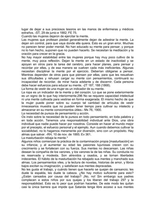 lugar de dejar a sus preciosos tesoros en las manos de enfermeras y médicos
extraños. -ST, 29 de junio e 1882; FE 75.
Cuando las mujeres dejaron de ejercitar la mente.
Las mujeres que profesan piedad generalmente dejan de adiestrar la mente. La
dejan sin control, para que vaya donde ella quiera. Esto es un gran error. Muchas
no parecen tener poder mental. No han educado su mente para pensar; y porque
no lo han hecho, suponen que no pueden hacerlo. Se necesitan la meditación y la
oración para crecer en la gracia.
No hay mayor estabilidad entre las mujeres porque hay muy poco cultivo de la
mente, muy poca reflexión. Dejan la mente en un estado de inactividad y se
apoyan en otros para la tarea del cerebro, para hacer planes, para pensar y
recordar por ellas, y de esa manera se vuelven cada más ineficientes. Algunas
necesitan disciplinar la mente por el ejercicio. Deberían obligarse a pensar.
Mientras dependen de otros para que piensen por ellas, para que les resuelvan
sus dificultades y rehusan cargar su mente con pensamientos, continuará su
incapacidad de recordar, de mirar hacia adelante y de discernir. Cada persona
debe hacer esfuerzos para educar su mente. -2T 187, 188 (1868).
La forma de vestir de una mujer es un indicador de su mente.
La ropa es un indicador de la mente y del corazón. Lo que se pone exteriormente
es un signo de lo que hay interiormente.296 No se requiere capacidad intelectual
ni una mente cultivada para vestirse en forma exagerada. El mismo hecho de que
la mujer puede poner sobre su cuerpo tal cantidad de artículos de vestir
innecesarios muestra que no pueden tener tiempo para cultivar su intelecto y
almacenar en su mente conocimientos útiles.- Ms 76, 1900.
La necesidad de pureza de pensamiento y acción.
Os insto sobre la necesidad de la pureza en todo pensamiento, en toda palabra y
en toda acción. Tenemos una responsabilidad individual ante Dios, una obra
individual que nadie puede hacer por nosotros. Consiste en hacer al mundo mejor
por el precepto, el esfuerzo personal y el ejemplo. Aun cuando debemos cultivar la
sociabilidad, no lo hagamos meramente por diversión, sino con un propósito. Hay
almas que salvar. -RH, 10 de nov. de 1885; Ev 361.
La masturbación rebaja la mente.*
Algunos niños comienzan la práctica de la contaminación propia [masturbación] en
su infancia; y al aumentar su edad las pasiones lujuriosas crecen con su
crecimiento y se fortalecen con su fuerza. Sus mentes no descansan. Las niñas
desean la compañía de los varones, y los varones la de las niñas. Su conducta no
es reservada y modesta. Son atrevidos y osados, y se tornan libertades
indecentes. El hábito de la masturbación ha rebajado sus mentes y manchado sus
almas. Los pensamientos viles, y la lectura de novelas, historias de amor, y libros
bajos excitan su imaginación, y satisfacen sus mentes depravadas.
No les gusta el trabajo, y cuándo tienen que hacerlo se quejan de cansancio; les
duele la espalda, les duele la cabeza. ¿No hay motivo suficiente para esto?
¿Están cansados por causa del trabajo? ¡No, no! Sin embargo sus padres
complacen a estos niños por sus quejas y los liberan del trabajo 297 y la
responsabilidad. Esto es lo peor que podrían hacerles. De este modo les quitan
casi la única barrera que impide que Satanás tenga libre acceso a sus mentes

 