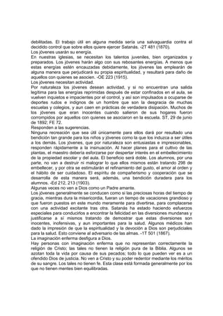 debilitadas. El trabajo útil en alguna medida sería una salvaguardia contra el
decidido control que sobre ellos quiere ejercer Satanás. -2T 481 (1870).
Los jóvenes usarán su energía.
En nuestras iglesias, se necesitan los talentos juveniles, bien organizados y
preparados. Los jóvenes harán algo con sus rebosantes energías. A menos que
estas energías estén encauzadas debidamente, los jóvenes las emplearán de
alguna manera que perjudicará su propia espiritualidad, y resultará para daño de
aquellos con quienes se asocien. -OE 223 (1915).
Los jóvenes necesitan actividad.
Por naturaleza los jóvenes desean actividad, y si no encuentran una salida
legítima para las energías reprimidas después de estar confinados en el aula, se
vuelven inquietos e impacientes por el control, y así son impulsados a ocuparse de
deportes rudos e indignos de un hombre que son la desgracia de muchas
escuelas y colegios, y aun caen en prácticas de verdadera disipación. Muchos de
los jóvenes que eran inocentes cuando salieron de sus hogares fueron
corrompidos por aquellos con quienes se asociaron en la escuela. ST, 29 de junio
de 1892; FE 72.
Responden a las sugerencias.
Ninguna recreación que sea útil únicamente para ellos dará por resultado una
bendición tan grande para los niños y jóvenes como la que los induzca a ser útiles
a los demás. Los jóvenes, que por naturaleza son entusiastas e impresionables,
responden rápidamente a la insinuación. Al hacer planes para el cultivo de las
plantas, el maestro debería esforzarse por despertar interés en el embellecimiento
de la propiedad escolar y del aula. El beneficio será doble. Los alumnos, por una
parte, no van a destruir ni malograr lo que ellos mismos están tratando 298 de
embellecer, y por otra se estimularán el refinamiento del gusto, el amor al orden y
el hábito de ser cuidadoso. El espíritu de compañerismo y cooperación que se
desarrolla de esta manera será, además, una bendición duradera para los
alumnos. -Ed 212, 213 (1903).
Algunas veces no ven a Dios como un Padre amante.
Los jóvenes generalmente se conducen como si las preciosas horas del tiempo de
gracia, mientras dura la misericordia, fueran un tiempo de vacaciones grandioso y
que fueron puestos en este mundo meramente para divertirse, para complacerse
con una actividad excitante tras otra. Satanás ha estado haciendo esfuerzos
especiales para conducirlos a encontrar la felicidad en las diversiones mundanas y
justificarse a sí mismos tratando de demostrar que estas diversiones son
inocentes, inofensivas, y aun importantes para la salud. Algunos médicos han
dado la impresión de que la espiritualidad y la devoción a Dios son perjudiciales
para la salud. Esto conviene al adversario de las almas. -1T 501 (1867).
La imaginación enferma desfigura a Dios.
Hay personas con imaginación enferma que no representan correctamente la
religión de Cristo; las tales no tienen la religión pura de la Biblia. Algunos se
azotan toda la vida por causa de sus pecados; todo lo que pueden ver es a un
ofendido Dios de justicia. No ven a Cristo y su poder redentor mediante los méritos
de su sangre. Los tales no tienen fe. Esta clase está formada generalmente por los
que no tienen mentes bien equilibradas.

 