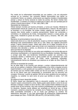Por medio de la enfermedad transmitida por sus padres y de una educación
errónea en su juventud, han contraído hábitos equivocados que dañan su
constitución física y su cerebro, enfermando sus órganos morales e impidiéndoles
pensar y actuar en forma racional en todos los puntos. No tienen mentes bien
equilibradas. La piedad y la justicia no destruyen la salud, sino son sanidad para el
cuerpo y fuerza para el alma. -1T 501, 502 (1867). 299
Necesidad de moderación.
Obrad siempre movidos por buenos principios, y nunca por impulso. Moderad la
impetuosidad natural de vuestro ser con mansedumbre y dulzura. No deis lugar a
la liviandad ni a la frivolidad. No broten chistes vulgares de vuestros labios ni
siquiera deis rienda suelta a vuestros pensamientos. Deben ser contenidos y
sometidos a la obediencia de Cristo. Consagradlos siempre a cosas santas. De
este modo, mediante la gracia de Cristo, serán puros y sinceros. -MC 391, 392
(1905).
Mantener el sentimentalismo fuera de la vida.
Usted está ahora en su vida de estudiante; ocupe su mente en temas espirituales.
Mantenga todo sentimentalismo fuera de su vida. Dése una vigilante educación
propia y ejerza dominio propio. Usted está ahora en la etapa formativa de su
carácter y no debe considerar nada como trivial o sin importancia si disminuye sus
intereses más elevados y santos, su eficiencia en la preparación para hacer la
obra que Dios le ha asignado.
Conserve siempre la sencillez en sus actos pero establezca una norma alta para la
armoniosa manifestación y el mejoramiento de sus facultades mentales. Decídase
a corregir cada falta. Las tendencias hereditarias pueden ser vencidas y los
arranques rápidos y violentos de su genio pueden ser tan cambiados que esas
manifestaciones, por la gracia de Cristo, serán totalmente superadas.
Individualmente hemos de considerar que estamos en el taller de Dios.-Carta 23,
1893.
Afrontar la necesidad de consejo.
No se debe dejar a los jóvenes que piensen y actúen independientemente del
juicio de sus padres y maestros. Debe enseñárseles a los niños a respetar el juicio
experimentado y a ser guiados por sus padres y maestros. Se les debe educar de
tal manera que sus mentes están unidas con las de sus padres y maestros, y se
los ha de instruir para que comprendan lo conveniente que es escuchar sus
consejos. Entonces, cuando se aparten 300 de la mano guiadora de sus padres y
maestros, su carácter no será como el junco que tiembla al viento. -1JT 316
(1872).
Se espera el mayor desarrollo posible.
El Señor desea que obtengamos toda la educación posible, con el objeto de
impartir nuestro conocimiento a otros. Nadie puede saber dónde o cómo ha de ser
llamado a trabajar o hablar en favor de Dios. Sólo nuestro Padre celestial ve lo que
puede hacer de los hombres. Hay ante nosotros posibilidades que nuestra débil fe
no discierne. Nuestra mente debiera ser enseñada en forma tal que, si fuere
necesario, podamos presentar las verdades de la Palabra de Dios ante las más
altas autoridades terrenales y de un modo que glorifique su nombre. No
deberíamos descuidar ni una sola oportunidad de prepararnos intelectualmente
para trabajar por Dios.- PVGM 268, 269 (ed PP); 233 (ed ACES) (1900).

 