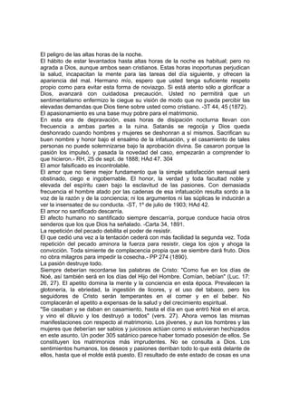 El peligro de las altas horas de la noche.
El hábito de estar levantados hasta altas horas de la noche es habitual; pero no
agrada a Dios, aunque ambos sean cristianos. Estas horas inoportunas perjudican
la salud, incapacitan la mente para las tareas del día siguiente, y ofrecen la
apariencia del mal. Hermano mío, espero que usted tenga suficiente respeto
propio como para evitar esta forma de noviazgo. Si está atento sólo a glorificar a
Dios, avanzará con cuidadosa precaución. Usted no permitirá que un
sentimentalismo enfermizo le ciegue su visión de modo que no pueda percibir las
elevadas demandas que Dios tiene sobre usted como cristiano. -3T 44, 45 (1872).
El apasionamiento es una base muy pobre para el matrimonio.
En esta era de depravación, esas horas de disipación nocturna llevan con
frecuencia a ambas partes a la ruina. Satanás se regocija y Dios queda
deshonrado cuando hombres y mujeres se deshonran a sí mismos. Sacrifican su
buen nombre y honor bajo el ensalmo de la infatuación, y el casamiento de tales
personas no puede solemnizarse bajo la aprobación divina. Se casaron porque la
pasión los impulsó, y pasada la novedad del caso, empezarán a comprender lo
que hicieron.- RH, 25 de sept. de 1888; HAd 47. 304
El amor falsificado es incontrolable.
El amor que no tiene mejor fundamento que la simple satisfacción sensual será
obstinado, ciego e ingobernable. El honor, la verdad y toda facultad noble y
elevada del espíritu caen bajo la esclavitud de las pasiones. Con demasiada
frecuencia el hombre atado por las cadenas de esa infatuación resulta sordo a la
voz de la razón y de la conciencia; ni los argumentos ni las súplicas le inducirán a
ver la insensatez de su conducta. -ST, 1º de julio de 1903; HAd 42.
El amor no santificado descarría.
El afecto humano no santificado siempre descarría, porque conduce hacia otros
senderos que los que Dios ha señalado. -Carta 34, 1891.
La repetición del pecado debilita el poder de resistir.
El que cedió una vez a la tentación cederá con más facilidad la segunda vez. Toda
repetición del pecado aminora la fuerza para resistir, ciega los ojos y ahoga la
convicción. Toda simiente de complacencia propia que se siembre dará fruto. Dios
no obra milagros para impedir la cosecha.- PP 274 (1890).
La pasión destruye todo.
Siempre deberían recordarse las palabras de Cristo: "Como fue en los días de
Noé, así también será en los días del Hijo del Hombre. Comían, bebían" (Luc. 17:
26, 27). El apetito domina la mente y la conciencia en esta época. Prevalecen la
glotonería, la ebriedad, la ingestión de licores, y el uso del tabaco, pero los
seguidores de Cristo serán temperantes en el comer y en el beber. No
complacerán el apetito a expensas de la salud y del crecimiento espiritual.
"Se casaban y se daban en casamiento, hasta el día en que entró Noé en el arca,
y vino el diluvio y los destruyó a todos" (vers. 27). Ahora vemos las mismas
manifestaciones con respecto al matrimonio. Los jóvenes, y aun los hombres y las
mujeres que deberían ser sabios y juiciosos actúan como si estuvieran hechizados
en este asunto. Un poder 305 satánico parece haber tomado posesión de ellos. Se
constituyen los matrimonios más imprudentes. No se consulta a Dios. Los
sentimientos humanos, los deseos y pasiones derriban todo lo que está delante de
ellos, hasta que el molde está puesto. El resultado de este estado de cosas es una

 