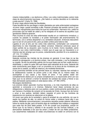 miseria indescriptible, y se deshonra a Dios. Los votos matrimoniales cubren toda
clase de abominaciones lujuriosas. ¿No habrá un cambio decidido en lo referente
a este asunto? -Carta 74, 1896.
El amor ciego afecta todas las facultades.
Cada facultad de los que llegan a estar afectados por esta enfermedad contagiosa
-el amor ciego- queda sometida a ella. Parecen privados del sentido común y sus
actos son repugnantes para todos los que los contemplan. Hermano mío, usted ha
provocado que se hable de usted y se ha rebajado en la estima de aquellos cuya
aprobación debería apreciar.
Para muchos la crisis de esta enfermedad resulta en un matrimonio inmaduro, y
cuando ha pasado la novedad y el poder hechizador del enamoramiento ha
terminado, uno o ambos despiertan a su verdadera situación. Entonces descubren
que no son el uno para el otro, pero ya están unidos para toda la vida.
Ligados el uno al otro por los votos más solemnes, contemplan con corazones
deprimidos la vida miserable que deben arrostrar. Deberían entonces sacar el
mejor partido de su situación; pero muchos no lo harán. Como resultado, serán
infieles a sus votos matrimoniales, o harán que el yugo que se impusieron a sí
mismos sea tan amargo que no pocos, cobardemente, pondrán fin a su existencia.
-5T 110, 111 (1882).
Amor adolescente.
Satanás controla las mentes de los jóvenes en general. A sus hijas no se les
enseñó la abnegación y el dominio propio. Han sido mimadas, y se ha fortalecido
su orgullo. Se les ha permitido salirse con la suya hasta que se han vuelto tercas y
obstinadas, y usted no sabe 306 qué hacer para salvarlas de la ruina. Satanás las
está conduciendo para llegar a ser un proverbio en la boca de los incrédulos por
causa de su osadía, su falta de reserva y de modestia femeninas.
A los jovencitos también se les permite hacer su voluntad. Apenas han entrado a
la adolescencia cuando se ponen junto a las niñas de su misma edad, las
acompañan a sus casas y les hacen el amor. Y los padres están tan
completamente atados por su propia complacencia y su equivocado amor por sus
hijos que no se atreven a tomar la decisión de cambiar las cosas y frenar a sus
hijos demasiado apresurados en esta época veloz. -2T 460 (1870).
Noviazgos clandestinos.
Los jóvenes deben aprender muchas lecciones, y la más importante de ellas es
aprender a conocerse a sí mismos. Deberían tener ideas correctas de sus
obligaciones y deberes para con sus padres y estar continuamente aprendiendo a
ser mansos y humildes de corazón en la escuela de Cristo. Aunque han de honrar
y amar a sus padres, también deben respetar el juicio de los hombres de
experiencia con quienes se relacionan en la iglesia.
Un joven que goza de la sociedad y gana la amistad de una señorita, sin que lo
sepan los padres de ella, no actúa en forma noble y cristiana hacia ella o sus
padres. Mediante comunicaciones y encuentros secretos puede obtener influencia
sobre la mente de ella, pero al hacerlo deja de manifestar esa nobleza e integridad
que cada hijo de Dios debe poseer. A fin de cumplir sus propósitos, actúan en
forma que no es franca y abierta ni de acuerdo con las normas bíblicas, y se
demuestran desleales a los que los aman y tratan de ser sus fieles protectores.
Los casamientos realizados en estas circunstancias no están en armonía con la

 