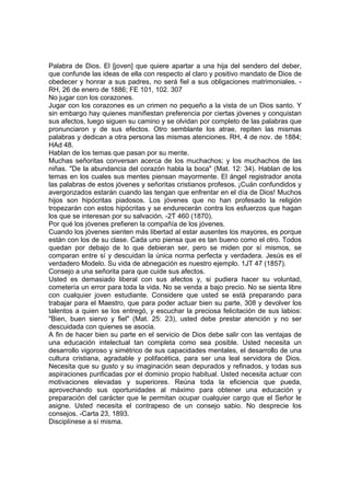 Palabra de Dios. El [joven] que quiere apartar a una hija del sendero del deber,
que confunde las ideas de ella con respecto al claro y positivo mandato de Dios de
obedecer y honrar a sus padres, no será fiel a sus obligaciones matrimoniales. RH, 26 de enero de 1886; FE 101, 102. 307
No jugar con los corazones.
Jugar con los corazones es un crimen no pequeño a la vista de un Dios santo. Y
sin embargo hay quienes manifiestan preferencia por ciertas jóvenes y conquistan
sus afectos, luego siguen su camino y se olvidan por completo de las palabras que
pronunciaron y de sus efectos. Otro semblante los atrae, repiten las mismas
palabras y dedican a otra persona las mismas atenciones. RH, 4 de nov. de 1884;
HAd 48.
Hablan de los temas que pasan por su mente.
Muchas señoritas conversan acerca de los muchachos; y los muchachos de las
niñas. "De la abundancia del corazón habla la boca" (Mat. 12: 34). Hablan de los
temas en los cuales sus mentes piensan mayormente. El ángel registrador anota
las palabras de estos jóvenes y señoritas cristianos profesos. ¡Cuán confundidos y
avergonzados estarán cuando las tengan que enfrentar en el día de Dios! Muchos
hijos son hipócritas piadosos. Los jóvenes que no han profesado la religión
tropezarán con estos hipócritas y se endurecerán contra los esfuerzos que hagan
los que se interesan por su salvación. -2T 460 (1870).
Por qué los jóvenes prefieren la compañía de los jóvenes.
Cuando los jóvenes sienten más libertad al estar ausentes los mayores, es porque
están con los de su clase. Cada uno piensa que es tan bueno como el otro. Todos
quedan por debajo de lo que debieran ser, pero se miden por sí mismos, se
comparan entre sí y descuidan la única norma perfecta y verdadera. Jesús es el
verdadero Modelo. Su vida de abnegación es nuestro ejemplo. 1JT 47 (1857).
Consejo a una señorita para que cuide sus afectos.
Usted es demasiado liberal con sus afectos y, si pudiera hacer su voluntad,
cometería un error para toda la vida. No se venda a bajo precio. No se sienta libre
con cualquier joven estudiante. Considere que usted se está preparando para
trabajar para el Maestro, que para poder actuar bien su parte, 308 y devolver los
talentos a quien se los entregó, y escuchar la preciosa felicitación de sus labios:
"Bien, buen siervo y fiel" (Mat. 25: 23), usted debe prestar atención y no ser
descuidada con quienes se asocia.
A fin de hacer bien su parte en el servicio de Dios debe salir con las ventajas de
una educación intelectual tan completa como sea posible. Usted necesita un
desarrollo vigoroso y simétrico de sus capacidades mentales, el desarrollo de una
cultura cristiana, agradable y polifacética, para ser una leal servidora de Dios.
Necesita que su gusto y su imaginación sean depurados y refinados, y todas sus
aspiraciones purificadas por el dominio propio habitual. Usted necesita actuar con
motivaciones elevadas y superiores. Reúna toda la eficiencia que pueda,
aprovechando sus oportunidades al máximo para obtener una educación y
preparación del carácter que le permitan ocupar cualquier cargo que el Señor le
asigne. Usted necesita el contrapeso de un consejo sabio. No desprecie los
consejos. -Carta 23, 1893.
Disciplínese a sí misma.

 