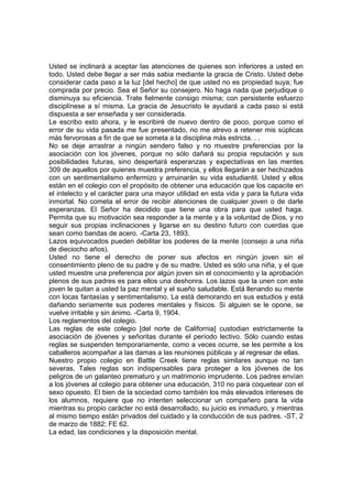 Usted se inclinará a aceptar las atenciones de quienes son inferiores a usted en
todo. Usted debe llegar a ser más sabia mediante la gracia de Cristo. Usted debe
considerar cada paso a la luz [del hecho] de que usted no es propiedad suya; fue
comprada por precio. Sea el Señor su consejero. No haga nada que perjudique o
disminuya su eficiencia. Trate fielmente consigo misma; con persistente esfuerzo
disciplínese a sí misma. La gracia de Jesucristo le ayudará a cada paso si está
dispuesta a ser enseñada y ser considerada.
Le escribo esto ahora, y le escribiré de nuevo dentro de poco, porque como el
error de su vida pasada me fue presentado, no me atrevo a retener mis súplicas
más fervorosas a fin de que se someta a la disciplina más estricta. . .
No se deje arrastrar a ningún sendero falso y no muestre preferencias por la
asociación con los jóvenes, porque no sólo dañará su propia reputación y sus
posibilidades futuras, sino despertará esperanzas y expectativas en las mentes
309 de aquellos por quienes muestra preferencia, y ellos llegarán a ser hechizados
con un sentimentalismo enfermizo y arruinarán su vida estudiantil. Usted y ellos
están en el colegio con el propósito de obtener una educación que los capacite en
el intelecto y el carácter para una mayor utilidad en esta vida y para la futura vida
inmortal. No cometa el error de recibir atenciones de cualquier joven o de darle
esperanzas. El Señor ha decidido que tiene una obra para que usted haga.
Permita que su motivación sea responder a la mente y a la voluntad de Dios, y no
seguir sus propias inclinaciones y ligarse en su destino futuro con cuerdas que
sean como bandas de acero. -Carta 23, 1893.
Lazos equivocados pueden debilitar los poderes de la mente (consejo a una niña
de dieciocho años).
Usted no tiene el derecho de poner sus afectos en ningún joven sin el
consentimiento pleno de su padre y de su madre. Usted es sólo una niña, y el que
usted muestre una preferencia por algún joven sin el conocimiento y la aprobación
plenos de sus padres es para ellos una deshonra. Los lazos que la unen con este
joven le quitan a usted la paz mental y el sueño saludable. Está llenando su mente
con locas fantasías y sentimentalismo. La está demorando en sus estudios y está
dañando seriamente sus poderes mentales y físicos. Si alguien se le opone, se
vuelve irritable y sin ánimo. -Carta 9, 1904.
Los reglamentos del colegio.
Las reglas de este colegio [del norte de California] custodian estrictamente la
asociación de jóvenes y señoritas durante el período lectivo. Sólo cuando estas
reglas se suspenden temporariamente, como a veces ocurre, se les permite a los
caballeros acompañar a las damas a las reuniones públicas y al regresar de ellas.
Nuestro propio colegio en Battle Creek tiene reglas similares aunque no tan
severas. Tales reglas son indispensables para proteger a los jóvenes de los
peligros de un galanteo prematuro y un matrimonio imprudente. Los padres envían
a los jóvenes al colegio para obtener una educación, 310 no para coquetear con el
sexo opuesto. El bien de la sociedad como también los más elevados intereses de
los alumnos, requiere que no intenten seleccionar un compañero para la vida
mientras su propio carácter no está desarrollado, su juicio es inmaduro, y mientras
al mismo tiempo están privados del cuidado y la conducción de sus padres. -ST, 2
de marzo de 1882; FE 62.
La edad, las condiciones y la disposición mental.

 