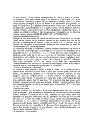 En todo trato con los estudiantes, debemos tener en cuenta la edad y el carácter.
No podemos tratar exactamente igual a los jóvenes y a los viejos. En ciertas
circunstancias, hombres y mujeres de sana experiencia y buena conducta pueden
recibir algunos privilegios que no se darían a los estudiantes más jóvenes. La
edad, las condiciones y la disposición mental deben tomarse en cuenta. Debemos
ser sabiamente considerados en todo lo que hacemos. Pero no debemos disminuir
nuestra firmeza y vigilancia al tratar con los estudiantes de todas las edades, ni
nuestra severidad al prohibir el trato sin provecho e imprudente de los alumnos
jóvenes y poco maduros. CM 97, 98, (ed PP); 80 (ed ACES) (1913).
Los peligros del apasionamiento.
Algunos de los que asisten al colegio no aprovechan debidamente su tiempo.
Llenos de la vitalidad de la juventud, desprecian las restricciones que se les
imponen. Especialmente se rebelan contra las reglas que no permiten que los
varones den atenciones a las señoritas. Demasiado bien se conocen los males de
tal conducta en esta época degenerada.
En un colegio donde se asocian tantos jóvenes, imitar las costumbres del mundo a
este respecto sería dirigir los pensamientos por un canal que les estorbaría en la
búsqueda de los conocimientos y en su interés por las cosas religiosas. El
apasionamiento tanto de los jóvenes como de las señoritas al poner así sus
afectos el uno sobre el otro durante sus días escolares muestra una falta de buen
juicio. Como en su propio caso, el impulso ciego controla la razón 311 y el juicio.
Bajo este fascinador engaño se ponen a un lado las trascendentes
responsabilidades que siente cada cristiano, la espiritualidad muere, y el juicio y la
eternidad pierden su majestuoso significado. -5T 110 (1882).
Cuando el amor humano prevalece.
En muchos el amor al humano eclipsa el amor al Divino. Dan el primer paso en el
camino de la apostasía al aventurarse a pasar por alto el expreso mandato del
Señor; y la apostasía completa es a menudo el resultado. Siempre ha sido
peligroso para el hombre cumplir su propia voluntad en oposición a los
requerimientos de Dios. No obstante, les resulta duro a los hombres aprender que
Dios realmente quiere decir lo que dice. Por lo general, los que eligen como
amigos y compañeros a personas que rechazan a Cristo y pisotean la ley de Dios,
eventualmente adoptan la misma mentalidad y el mismo espíritu. -ST, 19 de mayo
de 1881; HHD 167.
Casamientos mixtos.
Si usted, hermano mío, es tentado a unir los intereses de su vida con una niña
joven e inexperta, que realmente es deficiente en su educación en los deberes
diarios, comunes y prácticos de la vida, cometerá un gran error; pero esta
deficiencia es pequeña comparada con su ignorancia respecto de sus deberes
para con Dios. Ella no ha estado privada de luz; ha tenido privilegios religiosos, y
sin embargo no ha sentido su miserable pecaminosidad sin Cristo. Si, en su
apasionamiento, puede alejarse repetidamente de la reunión de oración -donde
Dios se encuentra con su pueblo- a fin de gozar de la asociación con quien no
ama a Dios y no ve atractivo en la vida religiosa, ¿como puede usted esperar que
Dios prospere tal unión? -3T 44 (1872).
El casamiento con incrédulos.

 