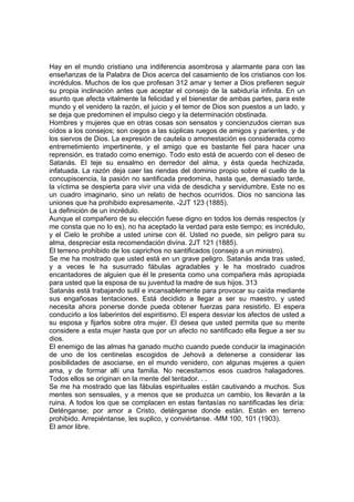 Hay en el mundo cristiano una indiferencia asombrosa y alarmante para con las
enseñanzas de la Palabra de Dios acerca del casamiento de los cristianos con los
incrédulos. Muchos de los que profesan 312 amar y temer a Dios prefieren seguir
su propia inclinación antes que aceptar el consejo de la sabiduría infinita. En un
asunto que afecta vitalmente la felicidad y el bienestar de ambas partes, para este
mundo y el venidero la razón, el juicio y el temor de Dios son puestos a un lado, y
se deja que predominen el impulso ciego y la determinación obstinada.
Hombres y mujeres que en otras cosas son sensatos y concienzudos cierran sus
oídos a los consejos; son ciegos a las súplicas ruegos de amigos y parientes, y de
los siervos de Dios. La expresión de cautela o amonestación es considerada como
entremetimiento impertinente, y el amigo que es bastante fiel para hacer una
reprensión, es tratado como enemigo. Todo esto está de acuerdo con el deseo de
Satanás. El teje su ensalmo en derredor del alma, y ésta queda hechizada,
infatuada. La razón deja caer las riendas del dominio propio sobre el cuello de la
concupiscencia, la pasión no santificada predomina, hasta que, demasiado tarde,
la víctima se despierta para vivir una vida de desdicha y servidumbre. Este no es
un cuadro imaginario, sino un relato de hechos ocurridos. Dios no sanciona las
uniones que ha prohibido expresamente. -2JT 123 (1885).
La definición de un incrédulo.
Aunque el compañero de su elección fuese digno en todos los demás respectos (y
me consta que no lo es), no ha aceptado la verdad para este tiempo; es incrédulo,
y el Cielo le prohibe a usted unirse con él. Usted no puede, sin peligro para su
alma, despreciar esta recomendación divina. 2JT 121 (1885).
El terreno prohibido de los caprichos no santificados (consejo a un ministro).
Se me ha mostrado que usted está en un grave peligro. Satanás anda tras usted,
y a veces le ha susurrado fábulas agradables y le ha mostrado cuadros
encantadores de alguien que él le presenta como una compañera más apropiada
para usted que la esposa de su juventud la madre de sus hijos. 313
Satanás está trabajando sutil e incansablemente para provocar su caída mediante
sus engañosas tentaciones. Está decidido a llegar a ser su maestro, y usted
necesita ahora ponerse donde pueda obtener fuerzas para resistirlo. El espera
conducirlo a los laberintos del espiritismo. El espera desviar los afectos de usted a
su esposa y fijarlos sobre otra mujer. El desea que usted permita que su mente
considere a esta mujer hasta que por un afecto no santificado ella llegue a ser su
dios.
El enemigo de las almas ha ganado mucho cuando puede conducir la imaginación
de uno de los centinelas escogidos de Jehová a detenerse a considerar las
posibilidades de asociarse, en el mundo venidero, con algunas mujeres a quien
ama, y de formar allí una familia. No necesitamos esos cuadros halagadores.
Todos ellos se originan en la mente del tentador. . .
Se me ha mostrado que las fábulas espirituales están cautivando a muchos. Sus
mentes son sensuales, y a menos que se produzca un cambio, los llevarán a la
ruina. A todos los que se complacen en estas fantasías no santificadas les diría:
Deténganse; por amor a Cristo, deténganse donde están. Están en terreno
prohibido. Arrepiéntanse, les suplico, y conviértanse. -MM 100, 101 (1903).
El amor libre.

 