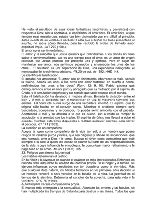 He visto el resultado de esas ideas fantásticas [espiritistas y panteístas] con
respecto a Dios; son la apostasía, el espiritismo, el amor libre. El amor libre, al que
tienden esas enseñanzas, estaba tan bien disimulado que era difícil, al principio,
darse cuenta de su verdadero carácter. Hasta que el Señor me hubo presentado el
asunto, no sabía cómo llamarlo, pero he recibido la orden de llamarlo amor
espiritual impío. -3JT 270 {1904).
El amor no es sentimentalismo.
El amor y la simpatía que Jesús quisiera que brindáramos a los demás no tiene
sabor a sentimentalismo, que es una trampa para el alma; es un amor de origen
celestial, que Jesús practicó por precepto 314 y ejemplo. Pero en lugar de
manifestar ese amor, nos sentimos separados y enajenados los unos de los
otros... El resultado es una separación de Dios, una experiencia malograda, el
menoscabo del crecimiento cristiano. -YI, 20 de oct. de 1892; HHD 149.
Se identifica la falsificación.
El apóstol nos amonesta: "El amor sea sin fingimiento. Aborreced lo malo, seguid
lo bueno. Amaos los unos a los otros con amor fraternal; en cuanto a honra,
prefiriéndoos los unos a los otros" (Rom. 12: 9, 10). Pablo quisiera que
distinguiéramos entre el amor puro y abnegado que es motivado por el espíritu de
Cristo, y la simulación engañosa y sin sentido que tanto abunda en el mundo.
Esta vil falsificación ha desviado a muchas almas. Borraría la distinción entre el
bien y el mal, al concordar con el transgresor en vez de mostrarle fielmente sus
errores. Tal conducta nunca surge de una verdadera amistad. El espíritu que lo
origina sólo habita en el corazón carnal. Mientras el cristiano siempre será
bondadoso, compasivo y perdonador, no puede sentir armonía con el pecado.
Aborrecerá el mal y se aferrará a lo que es bueno, aun a costa de romper la
asociación o la amistad con los impíos. El espíritu de Cristo nos llevará a odiar el
pecado, mientras estaremos dispuestos a realizar cualquier sacrificio para salvar
al pecador. -5T 171 (1882).
La elección de un compañero.
Acepte la joven como compañero de la vida tan sólo a un hombre que posea
rasgos de carácter puros y viriles, que sea diligente y rebose de aspiraciones, que
sea honrado, ame a Dios y le tema. Busque el joven como compañera que esté
siempre a su lado a quien sea capaz de asumir su parte de las responsabilidades
de la vida, y cuya influencia le ennoblezca, le comunique mayor refinamiento y le
haga feliz en su amor. -MC 277 (1905). 315
33. Peligros que afronta la juventud
Los hábitos determinan el destino.
En la niñez y la juventud es cuando el carácter es más impresionable. Entonces es
cuando debe adquirirse la facultad del dominio propio. En el hogar y la familia, se
ejercen influencias cuyos resultados son tan duraderos como la eternidad. Más
que cualquier dote natural, los hábitos formados en los primeros años deciden si
un hombre vencerá o será vencido en la batalla de la vida. La juventud es el
tiempo de la siembra. Determina el carácter de la cosecha, para esta vida y la
venidera. -DTG 75 (1898).
Autodisciplina versus complacencia propia.
El mundo está entregado a la sensualidad. Abundan los errores y las fábulas. se
han multiplicado las trampas de Satanás para destruir a las almas. Todos los que

 