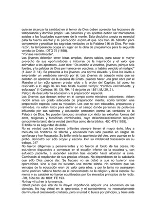 quieran alcanzar la santidad en el temor de Dios deben aprender las lecciones de
temperancia y dominio propio. Las pasiones y los apetitos deben ser mantenidos
sujetos a las facultades superiores de la mente. Esta disciplina propia es esencial
para la fuerza mental y la percepción espiritual que nos han de habilitar para
comprender y practicar las sagradas verdades de la Palabra 316 de Dios. Por esta
razón, la temperancia ocupa un lugar en la obra de prepararnos para la segunda
venida de Cristo. -DTG 76 (1898).
"Portaos varonilmente".
Los jóvenes deberían tener ideas amplias, planes sabios, para sacar el mayor
provecho de sus oportunidades e imbuirse de la inspiración y el valor que
animaban a los apóstoles. Juan dice: "Os escribo a vosotros, jóvenes, porque sois
fuertes, y la palabra de Dios permanece en vosotros, y habéis vencido al maligno"
(1 Juan 2: 14). Se presenta a los jóvenes una norma elevada, y Dios los invita a
emprender un verdadero servicio por él. Los jóvenes de corazón recto que se
deleitan en aprender en la escuela de Cristo, pueden hacer una gran obra por el
Maestro si tan sólo quieren prestar oído a la orden del Capitán, tal como ha
resonado a lo largo de las filas hasta nuestro tiempo: "Portaos varonilmente, y
esforzaos" (1 Corintios 16: 13).-RH, 16 de junio de 1891, MJ 20, 21.
Peligro de descuidar la educación y la preparación especial.
Los jóvenes que desean entrar en el campo como ministros colportores, deben
recibir antes un grado adecuado de preparación mental, como también una
preparación especial para su vocación. Los que no son educados, preparados y
refinados, no están listos para entrar en el campo donde personas de poderosa
influencia por sus talentos y educación combaten contra las verdades de la
Palabra de Dios. No pueden tampoco arrostrar con éxito las extrañas formas del
error, religiosas y filosóficas combinadas, cuyo desenmascaramiento requiere
conocimiento tanto de la verdad científica como de la bíblica. -EC 476 (1885).
El brillo no es seguridad de éxito.
No es verdad que los jóvenes brillantes siempre tienen el mayor éxito. Muy a
menudo los hombres de talento y educación han sido puestos en cargos de
confianza y han fracasado. Su brillo tenía la apariencia del otro, pero cuando se lo
probó, demostró ser sólo oropel y escoria. Por su infidelidad fracasaron en su
trabajo. 317
No fueron diligentes y perseverantes y no fueron al fondo de las cosas. No
estuvieron dispuestos a comenzar en el escalón inferior de la escalera y, con
esfuerzo paciente, a ascender escalón tras escalón hasta alcanzar la cima.
Caminarán al resplandor de sus propias chispas. No dependieron de la sabiduría
que sólo Dios puede dar. Su fracaso no se debió a que no tuvieron una
oportunidad, sino a que no tuvieron una mente sobria. No sintieron que las
ventajas de la educación eran de valor para ellos, y por lo tanto no avanzaron
como podrían haberlo hecho en el conocimiento de la religión y de la ciencia. Su
mente y su carácter no fueron equilibrados por los elevados principios de lo recto.
-RH, 8 de dic. de 1891; FE 193.
No hay virtud en la ignorancia.
Usted pensó que era de la mayor importancia adquirir una educación en las
ciencias. No hay virtud en la ignorancia, y el conocimiento no necesariamente
disminuirá el crecimiento cristiano, pero si usted lo busca por principio, y tiene ante

 