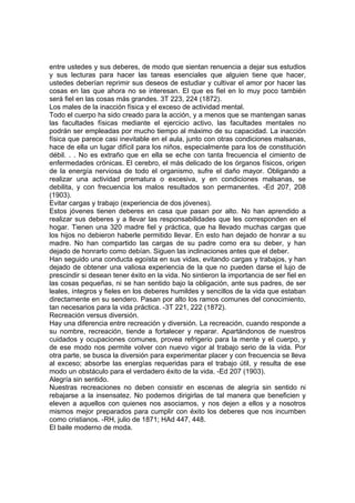 entre ustedes y sus deberes, de modo que sientan renuencia a dejar sus estudios
y sus lecturas para hacer las tareas esenciales que alguien tiene que hacer,
ustedes deberían reprimir sus deseos de estudiar y cultivar el amor por hacer las
cosas en las que ahora no se interesan. El que es fiel en lo muy poco también
será fiel en las cosas más grandes. 3T 223, 224 (1872).
Los males de la inacción física y el exceso de actividad mental.
Todo el cuerpo ha sido creado para la acción, y a menos que se mantengan sanas
las facultades físicas mediante el ejercicio activo, las facultades mentales no
podrán ser empleadas por mucho tiempo al máximo de su capacidad. La inacción
física que parece casi inevitable en el aula, junto con otras condiciones malsanas,
hace de ella un lugar difícil para los niños, especialmente para los de constitución
débil. . . No es extraño que en ella se eche con tanta frecuencia el cimiento de
enfermedades crónicas. El cerebro, el más delicado de los órganos físicos, origen
de la energía nerviosa de todo el organismo, sufre el daño mayor. Obligando a
realizar una actividad prematura o excesiva, y en condiciones malsanas, se
debilita, y con frecuencia los malos resultados son permanentes. -Ed 207, 208
(1903).
Evitar cargas y trabajo (experiencia de dos jóvenes).
Estos jóvenes tienen deberes en casa que pasan por alto. No han aprendido a
realizar sus deberes y a llevar las responsabilidades que les corresponden en el
hogar. Tienen una 320 madre fiel y práctica, que ha llevado muchas cargas que
los hijos no debieron haberle permitido llevar. En esto han dejado de honrar a su
madre. No han compartido las cargas de su padre como era su deber, y han
dejado de honrarlo como debían. Siguen las inclinaciones antes que el deber.
Han seguido una conducta egoísta en sus vidas, evitando cargas y trabajos, y han
dejado de obtener una valiosa experiencia de la que no pueden darse el lujo de
prescindir si desean tener éxito en la vida. No sintieron la importancia de ser fiel en
las cosas pequeñas, ni se han sentido bajo la obligación, ante sus padres, de ser
leales, íntegros y fieles en los deberes humildes y sencillos de la vida que estaban
directamente en su sendero. Pasan por alto los ramos comunes del conocimiento,
tan necesarios para la vida práctica. -3T 221, 222 (1872).
Recreación versus diversión.
Hay una diferencia entre recreación y diversión. La recreación, cuando responde a
su nombre, recreación, tiende a fortalecer y reparar. Apartándonos de nuestros
cuidados y ocupaciones comunes, provea refrigerio para la mente y el cuerpo, y
de ese modo nos permite volver con nuevo vigor al trabajo serio de la vida. Por
otra parte, se busca la diversión para experimentar placer y con frecuencia se lleva
al exceso; absorbe las energías requeridas para el trabajo útil, y resulta de ese
modo un obstáculo para el verdadero éxito de la vida. -Ed 207 (1903).
Alegría sin sentido.
Nuestras recreaciones no deben consistir en escenas de alegría sin sentido ni
rebajarse a la insensatez. No podemos dirigirlas de tal manera que beneficien y
eleven a aquellos con quienes nos asociamos, y nos dejen a ellos y a nosotros
mismos mejor preparados para cumplir con éxito los deberes que nos incumben
como cristianos. -RH, julio de 1871; HAd 447, 448.
El baile moderno de moda.

 
