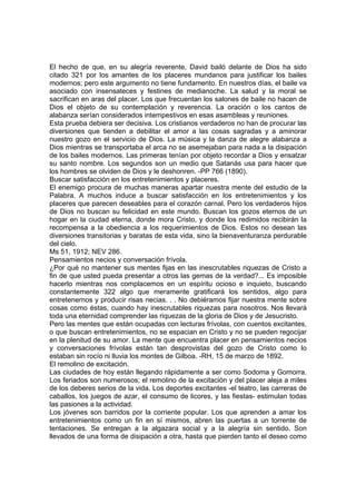 El hecho de que, en su alegría reverente, David bailó delante de Dios ha sido
citado 321 por los amantes de los placeres mundanos para justificar los bailes
modernos; pero este argumento no tiene fundamento. En nuestros días, el baile va
asociado con insensateces y festines de medianoche. La salud y la moral se
sacrifican en aras del placer. Los que frecuentan los salones de baile no hacen de
Dios el objeto de su contemplación y reverencia. La oración o los cantos de
alabanza serían considerados intempestivos en esas asambleas y reuniones.
Esta prueba debiera ser decisiva. Los cristianos verdaderos no han de procurar las
diversiones que tienden a debilitar el amor a las cosas sagradas y a aminorar
nuestro gozo en el servicio de Dios. La música y la danza de alegre alabanza a
Dios mientras se transportaba el arca no se asemejaban para nada a la disipación
de los bailes modernos. Las primeras tenían por objeto recordar a Dios y ensalzar
su santo nombre. Los segundos son un medio que Satanás usa para hacer que
los hombres se olviden de Dios y le deshonren. -PP 766 (1890).
Buscar satisfacción en los entretenimientos y placeres.
El enemigo procura de muchas maneras apartar nuestra mente del estudio de la
Palabra. A muchos induce a buscar satisfacción en los entretenimientos y los
placeres que parecen deseables para el corazón carnal. Pero los verdaderos hijos
de Dios no buscan su felicidad en este mundo. Buscan los gozos eternos de un
hogar en la ciudad eterna, donde mora Cristo, y donde los redimidos recibirán la
recompensa a la obediencia a los requerimientos de Dios. Estos no desean las
diversiones transitorias y baratas de esta vida, sino la bienaventuranza perdurable
del cielo.
Ms 51, 1912; NEV 286.
Pensamientos necios y conversación frívola.
¿Por qué no mantener sus mentes fijas en las inescrutables riquezas de Cristo a
fin de que usted pueda presentar a otros las gemas de la verdad?... Es imposible
hacerlo mientras nos complacemos en un espíritu ocioso e inquieto, buscando
constantemente 322 algo que meramente gratificará los sentidos, algo para
entretenernos y producir risas necias. . . No debiéramos fijar nuestra mente sobre
cosas como éstas, cuando hay inescrutables riquezas para nosotros. Nos llevará
toda una eternidad comprender las riquezas de la gloria de Dios y de Jesucristo.
Pero las mentes que están ocupadas con lecturas frívolas, con cuentos excitantes,
o que buscan entretenimientos, no se espacian en Cristo y no se pueden regocijar
en la plenitud de su amor. La mente que encuentra placer en pensamientos necios
y conversaciones frívolas están tan desprovistas del gozo de Cristo como lo
estaban sin rocío ni lluvia los montes de Gilboa. -RH, 15 de marzo de 1892.
El remolino de excitación.
Las ciudades de hoy están llegando rápidamente a ser como Sodoma y Gomorra.
Los feriados son numerosos; el remolino de la excitación y del placer aleja a miles
de los deberes serios de la vida. Los deportes excitantes -el teatro, las carreras de
caballos, los juegos de azar, el consumo de licores, y las fiestas- estimulan todas
las pasiones a la actividad.
Los jóvenes son barridos por la corriente popular. Los que aprenden a amar los
entretenimientos como un fin en sí mismos, abren las puertas a un torrente de
tentaciones. Se entregan a la algazara social y a la alegría sin sentido. Son
llevados de una forma de disipación a otra, hasta que pierden tanto el deseo como

 
