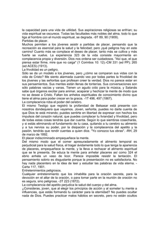 la capacidad para una vida de utilidad. Sus aspiraciones religiosas se enfrían; su
vida espiritual se oscurece. Todas las facultades más nobles del alma, todo lo que
liga al hombre con el mundo espiritual, se degrada. -9T 89, 90 (1909).
Partidas de placer.
Muchos permiten a los jóvenes asistir a partidas de placer, pensando que la
recreación es esencial para la salud y la felicidad; pero ¡qué peligros hay en este
camino! Cuanto más se complace el deseo de placer, tanto más se cultiva y más
fuerte se vuelve. La experiencia 323 de la vida consiste mayormente en
complacencia propia y diversión. Dios nos ordena ser cuidadosos. "Así que, el que
piensa estar firme, mire que no caiga" (1 Corintios 10: 12).-CM 331 (ed PP); 265
(ed ACES) (1913).
La frivolidad es un peligro.
Sólo se da un modelo a los jóvenes, pero ¿cómo se comparan sus vidas con la
vida de Cristo? Me siento alarmada cuando veo por todas partes la frivolidad de
los jóvenes y las señoritas que profesan creer la verdad. Dios no parece estar en
sus pensamientos. Sus mentes están llenas de tonterías. Sus conversaciones son
sólo palabras vacías y vanas. Tienen un agudo oído para la música, y Satanás
sabe qué órganos excitar para animar, acaparar y hechizar la mente de modo que
no se desee a Cristo. Faltan los anhelos espirituales de conocimiento divino que
tiene el alma para poder crecer en la gracia. -1T 496, 497 (1867).
La complacencia roba el poder del cerebro.
El mismo Testigo que registró la profanidad de Belsasar está presente con
nosotros dondequiera que vayamos. Joven, señorita, puedes no darte cuenta de
que Dios te está mirando; puedes sentirte en libertad de expresar con hechos los
impulsos del corazón natural, que puedes complacer tu liviandad y frivolidad, pero
de todas estas cosas tendrás que dar cuenta. Según lo que siembras cosecharás,
y si estás eliminando el fundamento de tu casa, quitando a tu cerebro su alimento
y a tus nervios su poder, por la disipación y la complacencia del apetito y la
pasión, tendrás que rendir cuentas a quien dice. "Yo conozco tus obras". -RH, 29
de marzo de 1892.
El placer indiscriminado empequeñece la mente.
Del mismo modo que el comer apresuradamente el alimento temporal es
perjudicial para la salud física, el tragar ávidamente todo lo que tenga la apariencia
de placeres, empequeñece la mente, y la lleva a rechazar el alimento espiritual
que se le presenta. Se educa la mente para anhelar placeres así como 324 el
ebrio anhela un vaso de licor. Parece imposible resistir la tentación. El
pensamiento sobrio es disgustante porque la presentación no es satisfactoria. No
hay nada placentero en la idea de leer y estudiar las palabras de vida eterna. Carta 117, 1901.
Entretenimientos peligrosos.
Cualquier entretenimiento que los inhabilita para la oración secreta, para la
devoción en el altar de la oración, o para tomar parte en la reunión de oración no
es segura, sino peligrosa. -3T 223 (1872).
La complacencia del apetito perjudica la salud del cuerpo y del alma.
¿Consideras, joven, que al elegir los principios de acción y al someter tu mente a
influencias, que estás formando tu carácter para la eternidad? No puedes ocultar
nada de Dios. Puedes practicar malos hábitos en secreto, pero no están ocultos

 