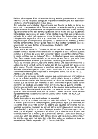 de Dios y los ángeles. Ellos miran estas cosas y tendrás que encontrarte con ellas
otra vez. Dios no se agrada contigo; se requiere que estés mucho más adelantado
en el conocimiento espiritual de lo que estás.
Con todas las oportunidades y los privilegios que Dios te ha dado, no tienes las
obras que corresponden a ellos. Tienes un deber para con los demás, y un deber
que se entiende imperfectamente será imperfectamente realizado. Habrá errores y
equivocaciones que no sólo serán perjudiciales para ti mismo sino que ayudarán a
fijar prácticas equivocadas en otros. Tienes hábitos de apetitos que complaces en
perjuicio de la salud del cuerpo así como del alma. Tus hábitos han sido de
intemperancia, según los hábitos y costumbres del mundo, y tu salud ha sido
perjudicada por tu complacencia del apetito. El cerebro se ha nublado, y nunca
tendrás pensamientos claros y puros hasta que tus hábitos y prácticas estén de
acuerdo con las leyes de Dios en la naturaleza. -Carta 36, 1887.
Evitar las tentaciones.
Eviten entrar en tentación. Cuando las tentaciones los rodeen, y ustedes no
puedan controlar 325 las circunstancias que los exponen a ellas, entonces pueden
reclamar la promesa de Dios y con confianza y poder consciente exclamar: "Todo
lo puedo en Cristo que me fortalece" (Fil. 4: 13). Hay fuerza para todos ustedes en
Dios. Pero ustedes nunca sentirán su necesidad de esa fuerza, que es la única
que puede salvarlos, a menos que sientan su debilidad y pecaminosidad.
Jesús, su precioso Salvador, los llama ahora a tomar una posición firme sobre la
plataforma de la verdad eterna. Si sufren con El, los coronará con gloria en su
reino eterno. Si están dispuestos a sacrificar todo por El, entonces El será su
Salvador. Pero si escogen su propio camino, avanzarán a la oscuridad hasta que
sea demasiado tarde para asegurarse la recompensa eterna. -3T 45, 46 (1872).
Acaricien una ambición justa.
Ame lo correcto porque es correcto, y analice sus sentimientos, sus impresiones, a
la luz de la Palabra de Dios. La ambición mal dirigida lo llevará a la aflicción tan
ciertamente como ceda a ella. Estoy tratando de captar las palabras y expresiones
exactas que se hicieron con referencia a esto, y mientras mi pluma vacila por un
momento, las palabras apropiadas vienen a mi mente. Quiero que me entienda.
Acaricie una ambición que produzca gloria a Dios porque está santificada por el
Espíritu Santo. Permita que el aceite santo que viene de las dos ramas de olivo,
grave su santo resplandor en el altar de su alma. La obra de estas ramas de olivo
representa la más rica comunicación del Espíritu Santo. -Carta 123, 1904. 326
34. La conciencia
Exaltar la conciencia a su legítimo lugar de autoridad.
Dios ha dado a los hombres más que una mera vida animal. "De tal manera amó
al mundo, que ha dado a su Hijo unigénito, para que todo aquel que en él cree, no
se pierda, mas tenga vida eterna". El espera que aquellos por quienes hizo un
sacrificio tan grande muestren su aprecio por su amor siguiendo el ejemplo que
Cristo les dejó, y viviendo en armonía con su voluntad. Espera que respondan al
amor que les expresó negándose a sí mismo por el bien de otros. Espera que
usen los poderes de la mente y del cuerpo en su servicio. Les ha dado afectos, y
espera que usen este precioso don para su gloria. Les ha dado una conciencia, y
les prohibe que usen mal este don; más bien, debe ser exaltado al lugar de
autoridad que El le ha asignado. -SW, 1º de marzo de 1904.

 