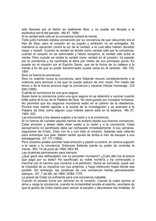 sido liberada por el Señor es realmente libre, y no puede ser llevada a la
esclavitud servil del pecado. -Ms 67, 1894.
Si la verdad está sólo en la conciencia turbará la mente.
Todo judío honrado estaba convencido por su conciencia de que Jesucristo era el
Hijo de Dios, pero el corazón en su orgullo y ambición no se entregaba. Se
mantenía la oposición contra la luz de la verdad, a la cual ellos habían decidido
negar y resistir. Cuando la verdad es tenida como verdad sólo por la conciencia,
cuando el corazón no es estimulado y hecho receptivo, la verdad sólo turba la
mente. Pero cuando se recibe la verdad como verdad en el corazón, ha pasado
por la conciencia y ha cautivado el alma por medio de sus principios puros. Es
puesta en el corazón por el Espíritu Santo, que da la forma de su belleza a la
mente a fin de que su poder transformador pueda verse en el carácter. -Ms 130,
1897.
Dios no fuerza la conciencia.
Dios no violenta nunca la conciencia; pero Satanás recurre constantemente a la
violencia para dominar a los que no puede seducir de otro modo. Por medio del
temor o de la fuerza procura regir la conciencia y hacerse tributar homenaje. -CS
649 (1888).
Cuándo la conciencia es una guía segura.
Quien tiene la conciencia como una guía segura no se detendrá a razonar cuando
brilla sobre él la luz de la Palabra de Dios. No será guiado por consejos humanos.
No permitirá que los negocios mundanos estén en el camino de la obediencia.
Pondrá todo interés egoísta a la puerta de la investigación y se acercará a la
Palabra de Dios como alguien cuyo interés eterno está en la balanza. -Ms 27,
1900. 333
Las emociones y los deseos sujetos a la razón y a la conciencia.
Si no hemos de cometer pecado hemos de evitarlo desde sus mismos comienzos.
Cada emoción y deseo debe estar sujeto a la razón y a la conciencia. Cada
pensamiento no santificado debe ser rechazado inmediatamente. A sus cámaras,
seguidores de Cristo. Oren con fe y con todo el corazón. Satanás está velando
para entrampar sus pies. Deben recibir ayuda de arriba si han de escapar a sus
estratagemas. -5T 177 (1882).
Pero vosotros podéis someter toda emoción y pasión a control, en serena sujeción
a la razón y la conciencia. Entonces Satanás pierde su poder de controlar la
mente. -RH, 14 de junio de 1892; NEV 89.
Las cicatrices permanecen para siempre.
¿Qué ganó ese defraudador con su proceder mundano? ¿Cuán alto fue el precio
que pagó por su éxito? Ha sacrificado su noble hombría y ha comenzado a
marchar por el camino que conduce a la perdición. Quizá se convierta; quizá vea
la impiedad de su injusticia con sus prójimos, y haga restitución hasta donde sea
posible. Sin embargo, las cicatrices de una conciencia herida permanecerán
siempre. -ST, 7 de feb. de 1884; 3CBA 1176.
La gracia de Cristo es suficiente para una conciencia culpable.
Cuando el pecado lucha por dominar en el corazón, cuando la culpa oprime al
alma y carga la conciencia, cuando la incredulidad anubla el espíritu, acordaos de
que la gracia de Cristo basta para vencer al pecado y desvanecer las tinieblas. Al

 