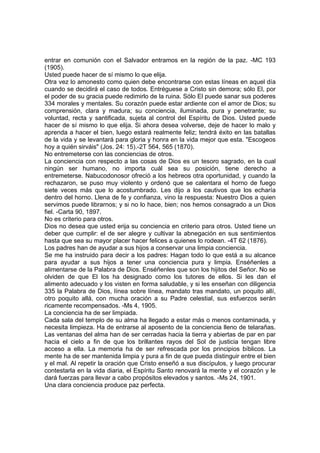 entrar en comunión con el Salvador entramos en la región de la paz. -MC 193
(1905).
Usted puede hacer de sí mismo lo que elija.
Otra vez lo amonesto como quien debe encontrarse con estas líneas en aquel día
cuando se decidirá el caso de todos. Entréguese a Cristo sin demora; sólo El, por
el poder de su gracia puede redimirlo de la ruina. Sólo El puede sanar sus poderes
334 morales y mentales. Su corazón puede estar ardiente con el amor de Dios; su
comprensión, clara y madura; su conciencia, iluminada, pura y penetrante; su
voluntad, recta y santificada, sujeta al control del Espíritu de Dios. Usted puede
hacer de sí mismo lo que elija. Si ahora desea volverse, deje de hacer lo malo y
aprenda a hacer el bien, luego estará realmente feliz; tendrá éxito en las batallas
de la vida y se levantará para gloria y honra en la vida mejor que esta. "Escogeos
hoy a quién sirváis" (Jos. 24: 15).-2T 564, 565 (1870).
No entremeterse con las conciencias de otros.
La conciencia con respecto a las cosas de Dios es un tesoro sagrado, en la cual
ningún ser humano, no importa cuál sea su posición, tiene derecho a
entremeterse. Nabucodonosor ofreció a los hebreos otra oportunidad, y cuando la
rechazaron, se puso muy violento y ordenó que se calentara el horno de fuego
siete veces más que lo acostumbrado. Les dijo a los cautivos que los echaría
dentro del horno. Llena de fe y confianza, vino la respuesta: Nuestro Dios a quien
servimos puede librarnos; y si no lo hace, bien; nos hemos consagrado a un Dios
fiel. -Carta 90, 1897.
No es criterio para otros.
Dios no desea que usted erija su conciencia en criterio para otros. Usted tiene un
deber que cumplir: el de ser alegre y cultivar la abnegación en sus sentimientos
hasta que sea su mayor placer hacer felices a quienes lo rodean. -4T 62 (1876).
Los padres han de ayudar a sus hijos a conservar una limpia conciencia.
Se me ha instruido para decir a los padres: Hagan todo lo que está a su alcance
para ayudar a sus hijos a tener una conciencia pura y limpia. Enséñenles a
alimentarse de la Palabra de Dios. Enséñenles que son los hijitos del Señor. No se
olviden de que El los ha designado como los tutores de ellos. Si les dan el
alimento adecuado y los visten en forma saludable, y si les enseñan con diligencia
335 la Palabra de Dios, línea sobre línea, mandato tras mandato, un poquito allí,
otro poquito allá, con mucha oración a su Padre celestial, sus esfuerzos serán
ricamente recompensados. -Ms 4, 1905.
La conciencia ha de ser limpiada.
Cada sala del templo de su alma ha llegado a estar más o menos contaminada, y
necesita limpieza. Ha de entrarse al aposento de la conciencia lleno de telarañas.
Las ventanas del alma han de ser cerradas hacia la tierra y abiertas de par en par
hacia el cielo a fin de que los brillantes rayos del Sol de justicia tengan libre
acceso a ella. La memoria ha de ser refrescada por los principios bíblicos. La
mente ha de ser mantenida limpia y pura a fin de que pueda distinguir entre el bien
y el mal. Al repetir la oración que Cristo enseñó a sus discípulos, y luego procurar
contestarla en la vida diaria, el Espíritu Santo renovará la mente y el corazón y le
dará fuerzas para llevar a cabo propósitos elevados y santos. -Ms 24, 1901.
Una clara conciencia produce paz perfecta.

 