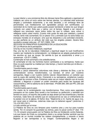 La paz interior y una conciencia libre de ofensas hacia Dios agilizará y vigorizará el
intelecto así como el rocío sobre las tiernas plantas. La voluntad está entonces
dirigida y controlada rectamente, y es más decidida, y sin embargo libre de
perversidad. Las meditaciones son agradables porque son santificadas. La
serenidad de la mente que usted puede poseer bendecirá a todos los que tengan
contacto con usted. Esta paz y calma, con el tiempo, llegará a ser natural y
reflejará sus preciosos rayos sobre todos los que lo rodean, para volver a
reflejarse sobre usted mismo. Cuanto más guste de esta paz celestial y quietud
mental, tanto más aumentará. Es un placer vivo y animado que no echa todas sus
energías morales en el estupor, sino que las despierta a una actividad creciente.
La paz perfecta es un atributo del cielo que los ángeles poseen. Quiera Dios
ayudarle a poseer esta paz. -2T 327 (1869). 339
SECCION VIII PRINCIPIOS GUIADORES EN LA EDUCACIÓN
35. La influencia de la percepción
Una ley en los mundos intelectual y espiritual.
Hay una ley de la naturaleza intelectual y espiritual según la cual modificamos
nuestro ser mediante la contemplación. La inteligencia se adapta gradualmente a
los asuntos en que se ocupa. Se asimila lo que se acostumbra a amar y a
reverenciar. -CS 611 (1888).
Contemplar el mal corrompió a los antediluvianos.
Al contemplar el mal, los hombres fueron cambiados a su semejanza, hasta que
Dios no pudo soportar su maldad por más tiempo, y fueron barridos por el diluvio. FE 422,1896.
Transformados para lo mejor.
Mirando a Jesús obtenemos vislumbres más claras y distintas de Dios, y por la
contemplación somos transformados. La bondad, el amor por nuestros
semejantes, llegan a ser nuestro instinto natural. Desarrollamos un carácter que
será la copia del carácter divino. Creciendo a su semejanza, ampliamos nuestra
capacidad de conocer a Dios. Entramos cada vez en mayor relación con el mundo
celestial, y llegamos a poseer un poder creciente para recibir las riquezas del
conocimiento y 340 la sabiduría de la eternidad. -PVGM 289, 290 (ed PP); 250 (ed
ACES) (1900).
Transformados para lo peor.
Por medio de la contemplación nos transformamos. Pero como esos sagrados
preceptos en los cuales Dios reveló a los hombres su perfección y santidad son
tenidos en poco y el espíritu del pueblo se deja atraer por las enseñanzas y teorías
humanas, nada tiene de extraño que en consecuencia se vea un enfriamiento de
la piedad viva en la iglesia. El Señor dice: "Dejáronme a mí, fuente de agua viva,
por cavar para sí cisternas, cisternas rotas que no detienen aguas" (Jeremías 2:
13).-CS 532 (1911).
La vida cambia por el mirar.
La Palabra de Dios es una lámpara para nuestros pies y una luz para nuestra
senda. "En mi corazón he guardado tus dichos, para no pecar contra ti" (Sal. 119:
11). El corazón preocupado con la Palabra de Dios es fortalecido contra Satanás.
Los que hacen de Cristo su compañero diario y su amigo familiar sentirán que los
poderes de un mundo invisible los rodean completamente, y mirando a Jesús
llegarán a ser semejantes a su imagen. Contemplándolo llegan a ser

 