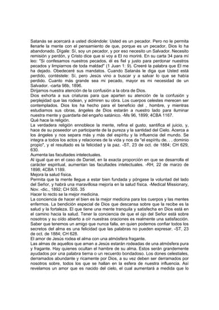 Satanás se acercará a usted diciéndole: Usted es un pecador. Pero no le permita
llenarle la mente con el pensamiento de que, porque es un pecador, Dios lo ha
abandonado. Dígale: Sí, soy un pecador, y por eso necesito un Salvador. Necesito
remisión y perdón, y Cristo dice que si voy a El no moriré. En su carta 34 para mí
leo: "Si confesamos nuestros pecados, él es fiel y justo para perdonar nuestros
pecados y limpiarnos de toda maldad" (1 Juan 1: 9). Creeré la palabra que El me
ha dejado. Obedeceré sus mandatos. Cuando Satanás le diga que Usted está
perdido, contéstele: Sí, pero Jesús vino a buscar y a salvar lo que se había
perdido. Cuanto más grande sea mi pecado, mayor es mi necesidad de un
Salvador. -carta 98b, 1896.
Dirijamos nuestra atención de la confusión a la obra de Dios.
Dios exhorta a sus criaturas para que aparten su atención de la confusión y
perplejidad que las rodean, y admiren su obra. Los cuerpos celestes merecen ser
contemplados. Dios los ha hecho para el beneficio del , hombre, y mientras
estudiamos sus obras, ángeles de Dios estarán a nuestro lado para iluminar
nuestra mente y guardarla del engaño satánico. -Ms 96, 1899; 4CBA 1167.
Qué hace la religión.
La verdadera religión ennoblece la mente, refina el gusto, santifica el juicio, y,
hace de su poseedor un participante de la pureza y la santidad del Cielo. Acerca a
los ángeles y nos separa más y más del espíritu y la influencia del mundo. Se
integra a todos los actos y relaciones de la vida y nos da "el espíritu de. . . dominio
propio", y el resultado es la felicidad y la paz. -ST, 23 de oct. de 1884; CH 629,
630.
Aumenta las facultades intelectuales.
Al igual que en el caso de Daniel, en la exacta proporción en que se desarrolla el
carácter espiritual, aumentan las facultades intelectuales. -RH, 22 de marzo de
1898; 4CBA 1189.
Mejora la salud física.
Permita que la mente llegue a estar bien fundada y póngase la voluntad del lado
del Señor, y habrá una maravillosa mejoría en la salud física. -Medical Missionary,
Nov. -dic., 1892; CH 505. 35
Hacer lo recto se la mejor medicina.
La conciencia de hacer el bien es la mejor medicina para los cuerpos y las mentes
enfermos. La bendición especial de Dios que descansa sobre que la recibe es la
salud y la fortaleza. El que tiene una mente tranquila y satisfecha en Dios está en
el camino hacia la salud. Tener la conciencia de que el ojo del Señor está sobre
nosotros y su oído abierto a oír nuestras oraciones es realmente una satisfacción.
Saber que tenemos un amigo que nunca falla, en quien podemos confiar todos los
secretos del alma es una felicidad que las palabras no pueden expresar. -ST, 23
de oct. de 1884; CH 628.
El amor de Jesús rodea el alma con una atmósfera fragante.
Las almas de aquellos que aman a Jesús estarán rodeadas de una atmósfera pura
y fragante. Hay quienes ocultan el hambre de su alma. Estos serán grandemente
ayudados por una palabra tierna o un recuerdo bondadoso. Los dones celestiales,
derramados abundante y ricamente por Dios, a su vez deben ser derramados por
nosotros sobre, todos los que se hallan en la esfera de nuestra influencia. Así
revelamos un amor que es nacido del cielo, el cual aumentará a medida que lo

 