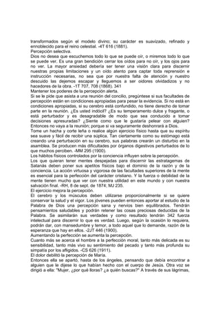 transformados según el modelo divino; su carácter es suavizado, refinado y
ennoblecido para el reino celestial. -4T 616 (1881).
Percepción selectiva.
Dios no desea que escuchemos todo lo que se puede oír, o miremos todo lo que
se puede ver. Es una gran bendición cerrar los oídos para no oír, y los ojos para
no ver. La mayor ansiedad debería ser tener una visión clara para discernir
nuestras propias limitaciones y un oído atento para captar toda reprensión e
instrucción necesarias, no sea que por nuestra falta de atención y nuestro
descuido las dejemos escapar y lleguemos a ser oidores olvidadizos y no
hacedores de la obra. -1T 707, 708 (1868). 341
Mantener los poderes de la percepción alerta.
Si se le pide que asista a una reunión del concilio, pregúntese si sus facultades de
percepción están en condiciones apropiadas para pesar la evidencia. Si no está en
condiciones apropiadas, si su cerebro está confundido, no tiene derecho de tomar
parte en la reunión. ¿Es usted indócil? ¿Es su temperamento dulce y fragante, o
está perturbador y es desagradable de modo que sea conducido a tomar
decisiones apresuradas? ¿Siente como que le gustaría pelear con alguien?
Entonces no vaya a la reunión; porque si va seguramente deshonrará a Dios.
Tome un hacha y corte leña o realice algún ejercicio físico hasta que su espíritu
sea suave y fácil de recibir una súplica. Tan ciertamente como su estómago está
creando una perturbación en su cerebro, sus palabras crearán un disturbio en la
asamblea. Se producen más dificultades por órganos digestivos perturbados de lo
que muchos perciben. -MM 295 (1900).
Los hábitos físicos controlados por la conciencia influyen sobre la percepción.
Los que quieran tener mentes despejadas para discernir las estratagemas de
Satanás deben poner sus apetitos físicos bajo el dominio de la razón y de la
conciencia. La acción virtuosa y vigorosa de las facultades superiores de la mente
es esencial para la perfección del carácter cristiano. Y la fuerza o debilidad de la
mente tienen mucho que ver con nuestra utilidad en este mundo y con nuestra
salvación final. -RH, 8 de sept. de 1874; MJ 235.
El ejercicio mejora la percepción.
El cerebro y los músculos deben utilizarse proporcionalmente si se quiere
conservar la salud y el vigor. Los jóvenes pueden entonces aportar al estudio de la
Palabra de Dios una percepción sana y nervios bien equilibrados. Tendrán
pensamientos saludables y podrán retener las cosas preciosas deducidas de la
Palabra. Se asimilarán sus verdades y como resultado tendrán 342 fuerza
intelectual para discernir lo que es verdad. Luego, según la ocasión lo requiera,
podrán dar, con mansedumbre y temor, a todo aquel que lo demande, razón de la
esperanza que hay en ellos. -2JT 446 (1900).
Aumentando la perfección se aumenta la percepción.
Cuanto más se acerca el hombre a la perfección moral, tanto más delicada es su
sensibilidad, tanto más vivo su sentimiento del pecado y tanto más profunda su
simpatía por los afligidos. -CS 626 (1911).
El dolor debilitó la percepción de María.
Entonces ella se apartó, hasta de los ángeles, pensando que debía encontrar a
alguien que le dijese lo que habían hecho con el cuerpo de Jesús. Otra voz se
dirigió a ella: "Mujer, ¿por qué lloras? ¿a quién buscas?" A través de sus lágrimas,

 