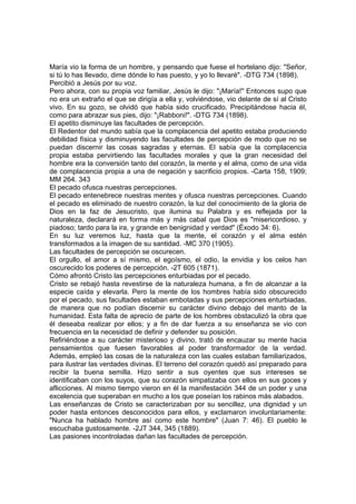 María vio la forma de un hombre, y pensando que fuese el hortelano dijo: "Señor,
si tú lo has llevado, dime dónde lo has puesto, y yo lo llevaré". -DTG 734 (1898).
Percibió a Jesús por su voz.
Pero ahora, con su propia voz familiar, Jesús le dijo: "¡María!" Entonces supo que
no era un extraño el que se dirigía a ella y, volviéndose, vio delante de sí al Cristo
vivo. En su gozo, se olvidó que había sido crucificado. Precipitándose hacia él,
como para abrazar sus pies, dijo: "¡Rabboni!". -DTG 734 (1898).
El apetito disminuye las facultades de percepción.
El Redentor del mundo sabía que la complacencia del apetito estaba produciendo
debilidad física y disminuyendo las facultades de percepción de modo que no se
puedan discernir las cosas sagradas y eternas. El sabía que la complacencia
propia estaba pervirtiendo las facultades morales y que la gran necesidad del
hombre era la conversión tanto del corazón, la mente y el alma, como de una vida
de complacencia propia a una de negación y sacrificio propios. -Carta 158, 1909;
MM 264. 343
El pecado ofusca nuestras percepciones.
El pecado entenebrece nuestras mentes y ofusca nuestras percepciones. Cuando
el pecado es eliminado de nuestro corazón, la luz del conocimiento de la gloria de
Dios en la faz de Jesucristo, que ilumina su Palabra y es reflejada por la
naturaleza, declarará en forma más y más cabal que Dios es "misericordioso, y
piadoso; tardo para la ira, y grande en benignidad y verdad" (Éxodo 34: 6).
En su luz veremos luz, hasta que la mente, el corazón y el alma estén
transformados a la imagen de su santidad. -MC 370 (1905).
Las facultades de percepción se oscurecen.
El orgullo, el amor a sí mismo, el egoísmo, el odio, la envidia y los celos han
oscurecido los poderes de percepción. -2T 605 (1871).
Cómo afrontó Cristo las percepciones enturbiadas por el pecado.
Cristo se rebajó hasta revestirse de la naturaleza humana, a fin de alcanzar a la
especie caída y elevarla. Pero la mente de los hombres había sido obscurecido
por el pecado, sus facultades estaban embotadas y sus percepciones enturbiadas,
de manera que no podían discernir su carácter divino debajo del manto de la
humanidad. Esta falta de aprecio de parte de los hombres obstaculizó la obra que
él deseaba realizar por ellos; y a fin de dar fuerza a su enseñanza se vio con
frecuencia en la necesidad de definir y defender su posición.
Refiriéndose a su carácter misterioso y divino, trató de encauzar su mente hacia
pensamientos que fuesen favorables al poder transformador de la verdad.
Además, empleó las cosas de la naturaleza con las cuales estaban familiarizados,
para ilustrar las verdades divinas. El terreno del corazón quedó así preparado para
recibir la buena semilla. Hizo sentir a sus oyentes que sus intereses se
identificaban con los suyos, que su corazón simpatizaba con ellos en sus goces y
aflicciones. Al mismo tiempo vieron en él la manifestación 344 de un poder y una
excelencia que superaban en mucho a los que poseían los rabinos más alabados.
Las enseñanzas de Cristo se caracterizaban por su sencillez, una dignidad y un
poder hasta entonces desconocidos para ellos, y exclamaron involuntariamente:
"Nunca ha hablado hombre así como este hombre" (Juan 7: 46). El pueblo le
escuchaba gustosamente. -2JT 344, 345 (1889).
Las pasiones incontroladas dañan las facultades de percepción.

 