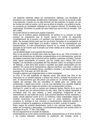 Las pasiones inferiores deben ser estrictamente vigiladas. Las facultades de
percepción son maltratadas, terriblemente maltratadas, cuando se da rienda suelta
a las pasiones. Cuando uno se deja dominar por las pasiones, la sangre, en vez
de circular por todo el cuerpo, con lo que se alivia el corazón y se aclara la mente,
se concentra en cantidades indebidas en los órganos internos. El resultado es la
enfermedad. El hombre no puede ser sano hasta que vea el mal y lo remedie. -CH
587 (1900).
Se puede educar la mente para aceptar el pecado.
Antes que el cristiano peque abiertamente, se verifica en su corazón un largo
proceso de preparación que el mundo ignora. La mente no desciende
inmediatamente de la pureza y la santidad a la depravación, la corrupción y el
delito. Se necesita tiempo para que los que fueron formados en la semejanza de
Dios se degraden hasta llegar a lo brutal o satánico. Por la contemplación nos
transformamos. Al nutrir pensamientos impuros en su mente, el hombre puede
educarle de tal manera que el pecado que antes odiaba se le vuelva agradable. PP 490 (1890).
Las facultades llegan a ser juguetes del enemigo.
Dios no da permiso al hombre para violar las leyes de su ser. Pero el hombre, al
ceder a las tentaciones de Satanás complaciéndose en la intemperancia, pone las
facultades superiores bajo el dominio de los apetitos y pasiones animales. Cuando
éstos logran ascendiente, el hombre, que fue creado poco inferior 345 a los
ángeles, con facultades susceptibles del más elevado cultivo, se entrega al control
de Satanás, y éste tiene fácil acceso a aquellos que están esclavizados por los
apetitos. Por causa de la intemperancia, algunos sacrifican una mitad, y otros los
dos tercios, de sus facultades físicas, mentales y morales, y se hacen juguetes del
enemigo. RH, 8 de sept. de 1874; MJ 234.
Consejo a alguien que imaginaba tener un daño inexistente.
La Hna. D ha sido engañada en algunas cosas. Ella pensó que Dios le dio
instrucción en un sentido especial, y ambos han creído y actuado de acuerdo con
esto. El discernimiento que ella pensó que poseía en un sentido especial es un
engaño del enemigo. Ella por naturaleza es rápida para ver, rápida para
comprender y rápida para prever, y es de una naturaleza muy sensible. Satanás
ha aprovechado estos rasgos de carácter y los ha descarriado a ambos.
Hermano D, usted ha sido un esclavo por bastante tiempo. Mucho de lo que la
Hna. D pensó que era discernimiento ha sido celos. Ella ha estado dispuesta a
considerar todo con ojos celosos, a tener sospechas, imaginando el mal,
desconfiando de casi todas las cosas. Esto produce desdicha mental, desaliento y
dudas, donde deberían existir la fe y la confianza. Estos indeseables rasgos de
carácter encaminan sus pensamientos por un canal tenebroso, donde se
complace en anticipar el mal, mientras un temperamento altamente sensible la
conduce a imaginar la negligencia, el desprecio y el daño, cuando no existen. . .
Estos rasgos de carácter desdichados, junto a una voluntad fuerte y decidida,
deben ser corregidos y reformados, o eventualmente lograrán que ambos sufran el
naufragio de su fe. 1T 708, 709 (1868).
No nos espaciemos en el poder de Satanás.
Contemplando es como somos transformados. Espaciándonos en el amor de Dios
y de nuestro Salvador, admirando la perfección del carácter divino y

 
