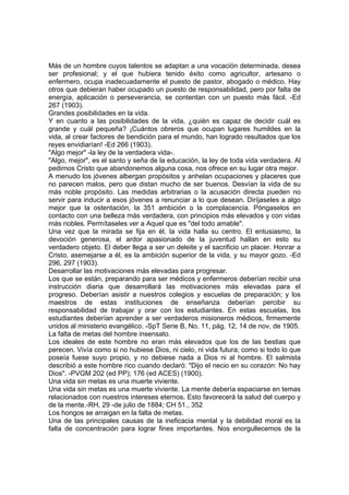 Más de un hombre cuyos talentos se adaptan a una vocación determinada, desea
ser profesional; y el que hubiera tenido éxito como agricultor, artesano o
enfermero, ocupa inadecuadamente el puesto de pastor, abogado o médico. Hay
otros que debieran haber ocupado un puesto de responsabilidad, pero por falta de
energía, aplicación o perseverancia, se contentan con un puesto más fácil. -Ed
267 (1903).
Grandes posibilidades en la vida.
Y en cuanto a las posibilidades de la vida, ¿quién es capaz de decidir cuál es
grande y cuál pequeña? ¡Cuántos obreros que ocupan lugares humildes en la
vida, al crear factores de bendición para el mundo, han logrado resultados que los
reyes envidiarían! -Ed 266 (1903).
"Algo mejor" -la ley de la verdadera vida-.
"Algo, mejor", es el santo y seña de la educación, la ley de toda vida verdadera. Al
pedirnos Cristo que abandonemos alguna cosa, nos ofrece en su lugar otra mejor.
A menudo los jóvenes albergan propósitos y anhelan ocupaciones y placeres que
no parecen malos, pero que distan mucho de ser buenos. Desvían la vida de su
más noble propósito. Las medidas arbitrarias o la acusación directa pueden no
servir para inducir a esos jóvenes a renunciar a lo que desean. Diríjaseles a algo
mejor que la ostentación, la 351 ambición o la complacencia. Póngaselos en
contacto con una belleza más verdadera, con principios más elevados y con vidas
más nobles. Permítaseles ver a Aquel que es "del todo amable".
Una vez que la mirada se fija en él, la vida halla su centro. El entusiasmo, la
devoción generosa, el ardor apasionado de la juventud hallan en esto su
verdadero objeto. El deber llega a ser un deleite y el sacrificio un placer. Honrar a
Cristo, asemejarse a él, es la ambición superior de la vida, y su mayor gozo. -Ed
296, 297 (1903).
Desarrollar las motivaciones más elevadas para progresar.
Los que se están, preparando para ser médicos y enfermeros deberían recibir una
instrucción diaria que desarrollará las motivaciones más elevadas para el
progreso. Deberían asistir a nuestros colegios y escuelas de preparación; y los
maestros de estas instituciones de enseñanza deberían percibir su
responsabilidad de trabajar y orar con los estudiantes. En estas escuelas, los
estudiantes deberían aprender a ser verdaderos misioneros médicos, firmemente
unidos al ministerio evangélico. -SpT Serie B, No. 11, pág. 12, 14 de nov. de 1905.
La falta de metas del hombre insensato.
Los ideales de este hombre no eran más elevados que los de las bestias que
perecen. Vivía como si no hubiese Dios, ni cielo, ni vida futura; como si todo lo que
poseía fuese suyo propio, y no debiese nada a Dios ni al hombre. El salmista
describió a este hombre rico cuando declaró: "Dijo el necio en su corazón: No hay
Dios". -PVGM 202 (ed PP); 176 (ed ACES) (1900).
Una vida sin metas es una muerte viviente.
Una vida sin metas es una muerte viviente. La mente debería espaciarse en temas
relacionados con nuestros intereses eternos. Esto favorecerá la salud del cuerpo y
de la mente.-RH, 29 -de julio de 1884; CH 51., 352
Los hongos se arraigan en la falta de metas.
Una de las principales causas de la ineficacia mental y la debilidad moral es la
falta de concentración para lograr fines importantes. Nos enorgullecemos de la

 