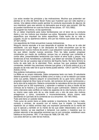 Los actos revelan los principios y las motivaciones. Muchos que pretenden ser
plantas en la viña del Señor llevan frutos que muestran que son sólo espinos y
zarzas. Una iglesia entera puede aprobar la conducta equivocada de algunos de
sus miembros, pero esa sanción no demuestra que el error sea correcto. 354 No
se pueden transformar en uvas los frutos de las zarzas. -5T 103 (1882).
Se juzgarán los motivos, no las apariencias.
Es un deber importante para todos familiarizarse con el tenor de su conducta
diaria y con los motivos que impulsan sus actos. Necesitan conocer los motivos
específicos que impulsan los actos específicos. Cada hecho de su vida es
juzgado, no por su apariencia externa, sino por los motivos que dictan ese acto. 3T 507 (1875).
Los seguidores de Cristo encuentran nuevas motivaciones.
Ninguna ciencia equivale a la que desarrolla el carácter de Dios en la vida del
estudiante. Los que llegan a ser discípulos de Cristo encuentran que se les
proporcionan nuevos motivos de acción y que adquieren nuevos pensamientos, de
los que deben resultar nuevas acciones. Pero los tales pueden progresar
únicamente por medio de conflictos; porque hay un enemigo que contiende si
contra ellos, presentándoles tentaciones que hacen el alma dude y peque. Hay
tendencias al mal, hereditarias y cultivadas, que deben ser vencidas. El apetito y la
pasión han de ser puestos bajo el dominio del Espíritu Santo. No tiene término la
lucha de este lado de la eternidad. Pero, aunque hay que sostener batallas
constantes, también hay preciosas victorias que ganar; y el triunfo sobre el yo y el
pecado es de más valor de lo que la mente puede estimar. -CM 21 (ed PP); 20 (ed
ACES) (1913).
Dos poderes motivadores contrarios.
La Biblia es su propio intérprete. Debe compararse texto con texto. El estudiante
debería aprender a considerar la Biblia como un todo y a ver la relación que existe
entre sus partes. Debería adquirir el conocimiento de su gran tema central, del
propósito original de Dios hacia el mundo, del comienzo de la gran controversia y
de la obra de la redención. Debería comprender la naturaleza de los dos principios
que luchan por la 355 supremacía, y aprender a rastrear su obra a través de las
crónicas de la historia y la profecía, hasta la gran culminación. Debería verificar
cómo interviene este conflicto en todos los aspectos de la vida humana; cómo en
su mismo caso cada acto de su vida revela uno u otro de esos dos motivos
antagónicos; y cómo, consciente o inconscientemente, ahora mismo está
decidiendo en qué lado de la contienda se va a encontrar. -Ed 190 (1903).
Todo acto tiene un carácter doble.
Todo curso de acción tiene un doble carácter e importancia. Es virtuoso o malo,
correcto o erróneo, de acuerdo con el motivo que lo impela. La frecuente
repetición de un hábito erróneo deja una impresión permanente en la mente del
que lo ejecuta y también en la mente de los que están relacionados con él en
alguna manera, ya sea espiritual o temporal. Los padres o maestros que no
prestan atención a las pequeñas acciones que no son correctas, establecen esos
hábitos en los jóvenes. -RH, 17 de mayo de 1898; CN 186, 187.
Los actos derivan su valor de los motivos.

 