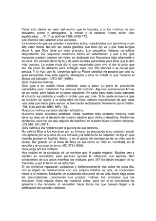 Cada acto deriva su valor del motivo que lo impulsa, y si los motivos no son
elevados, puros y abnegados, la mente y el carácter nunca serán bien
equilibrados. . .-YI, 7 de abril de 1898; HHD 173.
Los motivos dan carácter a las acciones.
Es el motivo lo que da carácter a nuestros actos, marcándolos con ignominia o con
alto valor moral. No son las cosas grandes que todo ojo ve y que toda lengua
alaba lo que Dios tiene por más precioso. Los pequeños deberes cumplidos
alegremente, los pequeños donativos dados sin ostentación, y que a los ojos
humanos pueden parecer sin valor, se destacan con frecuencia más altamente a
su vista. Un corazón lleno de fe y de amor es más apreciable para Dios que el don
más costoso. La pobre viuda dio lo que necesitaba para vivir al dar lo poco que
dio. Se privó de alimento para entregar esas dos 356 blancas a la causa que
amaba. Y lo hizo con fe, creyendo que su Padre celestial no pasaría por alto su
gran necesidad. Fue este espíritu abnegado y esta fe infantil lo que mereció el
elogio del Salvador. -DTG 567 (1898).
Dios revela los motivos.
Dios guía a su pueblo hacia adelante, paso a paso. Lo pone en posiciones
calculadas para manifestar los motivos del corazón. Algunos permanecen firmes
en un punto, pero fallan en el punto siguiente. En cada paso dado hacia adelante
el corazón es probado y vuelto a probar una vez más. Si la gente encuentra que
su corazón se opone a la recta obra de Dios debiera convencerse de que tiene
una obra que hacer para vencer, o bien serán rechazados finalmente por el Señor.
-RH, 8 de abril de 1880; NEV 164.
Nuestros motivos secretos deciden el destino.
Nuestros actos, nuestras palabras, hasta nuestros más secretos motivos, todo
tiene su peso en la decisión de nuestro destino para dicha o desdicha. Podremos
olvidarlos, pero no por eso dejarán de testificar en nuestro favor o contra nosotros.
-CS 540, 541 (1911).
Dios estima a los hombres por la pureza de sus motivos.
No estima Dios a los hombres por su fortuna, su educación o su posición social.
Los aprecia por la pureza de sus móviles y la belleza de su carácter. Se fija en qué
medida poseen el Espíritu Santo, y en el grado de semejanza de su vida con la
divina. Ser grande en el reino de Dios es ser como un niño en humildad, en fe
sencilla y en pureza de amor.-MC 379 (1905).
Dios juzga por los motivos.
Hay mucho en la conducta de un ministro que él puede mejorar. Muchos ven y
sienten su necesidad, pero parecen ignorar la influencia que ejercen. Son
conscientes de sus actos mientras los realizan, pero 357 los dejan escapar de su
memoria, y por lo tanto no se reforman.
Si los ministros repasaran cuidadosa y deliberadamente sus actos de cada día,
con el objeto de familiarizarse con sus propios hábitos de vida, se conocerían
mejor a sí mismos. Mediante un cuidadoso escrutinio de su vida diaria bajo todas
las circunstancias, conocerían sus propios motivos, los principios que los
impulsan. Este repaso diario de nuestros actos, para ver si la conciencia los
aprueba o los condena, lo necesitan hacer todos los que deseen llegar a la
perfección del carácter cristiano.

 