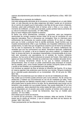 usemos abundantemente para bendecir a otros. Así glorificamos a Dios. -NEV 233
(1899).
Resultados de un momento de irreflexión.
Una sola salvaguardia eliminada de la conciencia, la indulgencia en un solo hábito
malo, un solo descuido de las altas exigencias del deber, puede ser el comienzo
de un camino de engaño que lo hará pasar a las filas de los que sirven a Satanás,
mientras usted está profesando todo el tiempo amar a Dios y a su causa. Un
momento de irreflexión, un sólo paso mal dado, puede cambiar toda la corriente de
su vida en la dirección equivocada. -5T 398 (1885).
Dios no hace milagros para impedir la cosecha.
El Señor nos envía advertencias, consejos y reproches, para que tengamos
oportunidad de corregir nuestros errores antes 36 de que se conviertan en una
segunda naturaleza. Pero si rehusamos ser corregidos, Dios no interviene para
contrarrestar las tendencias de nuestra propia conducta. El no obra un milagro
para que no brote y produzca fruto la semilla sembrada. Aquél hombre que se
muestra temerariamente infiel o que manifiesta una impasible indiferencia ante la
verdad divina, no está más que recogiendo la cosecha que él mismo ha sembrado.
Tal ha sido la experiencia de muchos. Escuchan con estoica indiferencia las
verdades que una vez conmovieron sus almas. Sembraron descuido, indiferencia
y resistencia a la verdad; y tal es la cosecha que ahora realizan. La frialdad del
hielo, la dureza del hierro, la naturaleza impenetrable e inimpresionable de la roca,
todo esto encuentra una equivalencia en el carácter de muchos cristianos
profesos. Así fue como el Señor endureció el corazón de Faraón. Dios habló al rey
egipcio por boca de Moisés, dándole las evidencias más notables del poder divino;
pero el monarca tercamente rehusó la luz que lo hubiera conducido al
arrepentimiento. Dios no envió un poder sobrenatural para endurecer el corazón
del rey rebelde, pero, como Faraón resistió a la verdad, el Espíritu Santo se retiró,
y quedó en las tinieblas y la incredulidad que había elegido.
Los hombres se separan de Dios al rehusar la influencia del Espíritu. El no tiene
en reserva agentes más poderosos para iluminar sus mentes. Ninguna revelación
de su voluntad puede alcanzarlos en su incredulidad. -RH, 20 de junio de 1882;
NEV 162.
Moldear las circunstancias que nos rodean en vez de ser moldeados por ellas.
Hay males que el hombre puede aminorar pero nunca eliminar. Ha de vencer los
obstáculos y moldear sus circunstancias en vez de ser moldeado por ellas. Tiene
lugar para ejercitar sus talentos creando orden y armonía de la confusión. En esta
obra puede tener la ayuda divina si la pide. No es abandonado para luchar con la
tentación y las pruebas con sus propias fuerzas. Hay ayuda disponible 37 en Uno
que es poderoso. Jesús abandonó las cortes reales del cielo y sufrió y murió en un
mundo degradado por el pecado para poder enseñar al hombre cómo pasar por
las pruebas de la vida y vencer las tentaciones. Aquí hay un modelo para
nosotros. -5T 312 (1885).
Dios desea que la mente se renueve.
La escoria de los principios y las prácticas dudosos, debe ser barrida. El Señor
quiere que la mente se renueve, y que el corazón sea lleno de los tesoros de
verdad. -NEV 108 (1901).
Tratar juiciosamente con las diferentes mentes.

 