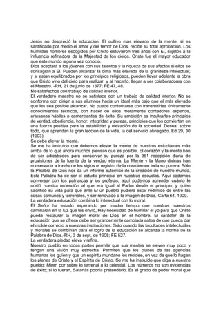 Jesús no despreció la educación. El cultivo más elevado de la mente, si es
santificado por medio el amor y del temor de Dios, recibe su total aprobación. Los
humildes hombres escogidos por Cristo estuvieron tres años con El, sujetos a la
influencia refinadora de la Majestad de los cielos. Cristo fue el mayor educador
que este mundo alguna vez conoció.
Dios aceptará a los jóvenes con sus talentos y la riqueza de sus afectos si ellos se
consagran a El. Pueden alcanzar la cima más elevada de la grandeza intelectual;
y si están equilibrados por los principios religiosos, pueden llevar adelante la obra
que Cristo vino del cielo para realizar, y al hacerlo, llegar a ser colaboradores con
el Maestro. -RH, 21 de junio de 1877; FE 47, 48.
No satisfechos con trabajo de calidad inferior.
El verdadero maestro no se satisface con un trabajo de calidad inferior. No se
conforma con dirigir a sus alumnos hacia un ideal más bajo que el más elevado
que les sea posible alcanzar. No puede contentarse con transmitirles únicamente
conocimientos técnicos, con hacer de ellos meramente contadores expertos,
artesanos hábiles o comerciantes de éxito. Su ambición es inculcarles principios
de verdad, obediencia, honor, integridad y pureza, principios que los conviertan en
una fuerza positiva para la estabilidad y elevación de la sociedad. Desea, sobre
todo, que aprendan la gran lección de la vida, la del servicio abnegado. Ed 29, 30
(1903).
Se debe elevar la mente.
Se me ha instruido que debemos elevar la mente de nuestros estudiantes más
arriba de lo que ahora muchos piensan que es posible. El corazón y la mente han
de ser adiestrados para conservar su pureza por la 361 recepción diaria de
provisiones de la fuente de la verdad eterna. La Mente y la Mano divinas han
conservado a través de los siglos el registro de la creación en toda su pureza. Sólo
la Palabra de Dios nos da un informe auténtico de la creación de nuestro mundo.
Esta Palabra ha de ser el estudio principal en nuestras escuelas. Aquí podemos
conversar con los patriarcas y los profetas; aquí podemos aprender cuánto le
costó nuestra redención al que era igual al Padre desde el principio, y quien
sacrificó su vida para que ante El un pueblo pudiera estar redimido de entre las
cosas comunes y terrenales, y ser renovado a la imagen de Dios.-Carta 64, 1909.
La verdadera educación combina lo intelectual con lo moral.
El Señor ha estado esperando por mucho tiempo que nuestros maestros
caminaran en la luz que les envió, Hay necesidad de humillar el yo para que Cristo
pueda restaurar la imagen moral de Dios en el hombre. El carácter de la
educación que se ofrece debe ser grandemente cambiada antes de que pueda dar
el molde correcto a nuestras instituciones. Sólo cuando las facultades intelectuales
y morales se combinan para el logro de la educación se alcanza la norma de la
Palabra de Dios.-RH, 3 de sept. de 1908; FE 527.
La verdadera piedad eleva y refina.
Nuestro pueblo en todas partes permite que sus mentes se eleven muy poco y
tengan una visión muy estrecha. Permiten que los planes de las agencias
humanas los guíen y que un espíritu mundano los moldee, en vez de que lo hagan
los planes de Cristo y el Espíritu de Cristo. Se me ha instruido que diga a nuestro
pueblo: Miren por sobre lo terrenal a lo celestial. Los números no son evidencias
de éxito; si lo fueran, Satanás podría pretenderlo. Es el grado de poder moral que

 