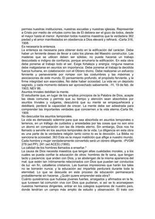 permea nuestras instituciones, nuestras escuelas y nuestras iglesias. Representar
a Cristo por medio de virtudes como las de El debiera ser el gozo de todos, desde
el mayor hasta el menor. Aprendan todos nuestros maestros que la verdadera 362
piedad y el amor manifestados en obediencia a Dios elevará y refinará. -Carta 316,
1908.
Es necesaria la entereza.
La entereza es necesaria para obtener éxito en la edificación del carácter. Debe
haber un ferviente deseo de llevar a cabo los planes del Maestro constructor. Las
maderas que se utilicen deben ser sólidas; no puede hacerse un trabajo
descuidado e indigno de confianza, porque arruinaría la edificación. En esta obra
debe ponerse al trabajo todo el ser. Exige fortaleza y energía; ninguna reserva
debe malgastarse en asuntos sin importancia. Debe ponerse al trabajo la decidida
fuerza humana, en colaboración con el Obrero divino. Debe realizarse un esfuerzo
ferviente y perseverante por romper con las costumbres y las máximas y
asociaciones de este mundo. El pensamiento profundo, el propósito ferviente, y la
firme integridad son esenciales. No debe haber ociosidad. La vida es un depósito
sagrado, y cada momento debiera ser aprovechado sabiamente. -YI, 19 de feb. de
1903; NEV 86.
Asuntos triviales debilitan la mente.
El estudiante que, en lugar de los amplios principios de la Palabra de Dios, acepte
las ideas comunes y permita que su tiempo y atención sean absorbidos por
asuntos triviales y vulgares, descubrirá que su mente se empequeñecerá y
debilitará; perderá la capacidad de crecer. La mente debe ser adiestrada para
comprender las importantes verdades que conciernen a la vida eterna.-Carta 64,
1909.
No descuidar los asuntos temporales.
La vida es demasiado solemne para que sea absorbida en asuntos temporales o
terrenos, en un tráfago de cuidados y ansiedades por las cosas que no son sino
un átomo en comparación con las de interés eterno. Sin embargo, Dios nos ha
llamado a servirle en los asuntos temporales de la vida. La diligencia en esta obra
es una parte de la verdadera religión tanto como lo es la devoción. La Biblia no
sanciona la ociosidad. 363 Esta es la mayor maldición que aflige a nuestro mundo.
Cada hombre y mujer verdaderamente convertido será un obrero diligente. -PVGM
278 (ed PP); 241 (ed ACES) (1900).
La calidad de los hombres llamados a enseñar.*
La causa de Dios necesita maestros que tengan altas cualidades morales, y a los
cuales se pueda confiar la educación de otros: hombres de fe sana, que tengan
tacto y paciencia; que anden con Dios, y se abstengan de la misma apariencia del
mal; que estén tan íntimamente relacionados con Dios que puedan ser conductos
de luz -en fin, caballeros cristianos. Las buenas impresiones que harán los tales
no se borrarán nunca; y la educación así impartida perdurará durante toda la
eternidad. Lo que se descuide en este proceso de educación permanecerá
probablemente sin hacerse. ¿Quién quiere emprender esta obra?
Cuánto quisiéramos que hubiese jóvenes fuertes, arraigados y afirmados en la fe,
que tuviesen tal comunión viva con Dios que pudieran, si así se lo aconsejasen
nuestros hermanos dirigentes, entrar en los colegios superiores de nuestro país,
donde tendrían un campo más amplio de estudio y observación. El trato con

 