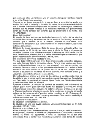 por encima de ellos. La mente que vive en una atmósfera pura y santa no negará
a ser trivial, frívola, vana y egoísta.
Vivimos en un tiempo cuando todo lo que es falso y superficial se exalta por
encima de lo real, lo natural y lo duradero. La mente debe estar exenta de todo lo
que la lleve en una dirección equivocada. No debiera ser sobrecargada con relatos
baladíes que no añaden fortaleza a las facultades mentales. Los pensamientos
serán del mismo carácter del alimento que se proporciona a la mente.- CN
174,175 (1890).
Libros de incrédulos.*
El estudio de libros escritos por incrédulos hace mucho daño. Así se siembra
cizaña en las mentes y los corazones de los alumnos. Sin embargo, este es el
alimento que a menudo se da al cerebro, mientras muchos tienen poco
conocimiento de los tomas que se relacionan con los intereses eternos, los cuales
debieran comprender.
El talento del tiempo es precioso. Cada día se nos da como un legado, y Dios nos
pedirá cuenta de él. Ha de ser usado para la gloria de Dios, y si queremos
prolongar nuestras vidas, si queremos ganar la vida que se mide con la vida de
Dios, debemos dar alimento puro a la mente. No debería perderse el tiempo que
podría haberse usado en buena manera.- Ms 15, 1898.
Los estudiantes aprenden a obedecer a Dios.
Veo que debe 368 trabajarse en favor de un gran concepto en nuestras escuelas,
que debe lograrse bajo la conducción divina. Pero la gran lección que deben
aprender los estudiantes es buscar con todo su corazón, con toda su mente y con
todas sus fuerzas el conocer a Dios y el obedecerle sin reservas. La ciencia de la
salvación del alma humana es la primera lección de la vida. Ningún estudio
literario o educación de los libros ha de ser supremo. Pero conocer a Dios y a
Jesucristo, a quien El ha enviado, es vida eterna.
Lleven los alumnos el amor y el temor de Dios consigo a su vida escolar. Esta es
la sabiduría más preciosa que la que pueden expresar las palabras. Conectados
con Dios, podrá decirse de ellos lo que se dijo de Daniel, que Dios le dio sabiduría
y conocimiento en todos los misterios.
Aprender es bueno. La sabiduría de Salomón es deseable; pero la sabiduría de
alguien que es mayor que Salomón es mucho más deseable y esencial. Por medio
del aprendizaje en nuestras escuelas no podemos alcanzar a Cristo, pero gracias
a El podemos alcanzar el extremo superior de la escalera de la ciencia; porque la
palabra de la inspiración dice:"Vosotros estáis completos en él" (Colosenses 2:
10). Nuestra primera preocupación es ver y reconocer a Dios, y entonces él dirigirá
nuestro sendero.- Carta 120, 1896. 369
38. Equilibrio en la educación
La educación tiene implicaciones eternas.
La educación es una obra cuyos efectos se verán durante los siglos sin fin de la
eternidad.- 2JT 427 (1900).
Restaurar la armonía en el ser.
El verdadero propósito de la educación es restaurar la imagen de Dios en el alma.
En el principio, Dios creó al hombre a su propia semejanza. Le dotó de cualidades
nobles. Su mente era equilibrada, y todas las facultades de su ser eran
armoniosas. Pero la caída y sus resultados pervirtieron estos dones. El pecado

 
