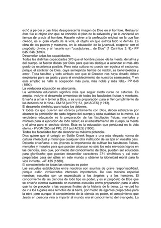 echó a perder y casi hizo desaparecer la imagen de Dios en el hombre. Restaurar
ésta fue el objeto con que se concibió el plan de la salvación y se le concedió un
tiempo de gracia al hombre. Hacerle volver a la perfección original en la que fue
creado, es el gran objeto de la vida, el objeto en que estriba todo lo demás. Es
obra de los padres y maestros, en la educación de la juventud, cooperar con el
propósito divino; y al hacerlo son "coadjutores... de Dios" (1 Corintios 3: 9).- PP
645, 646 (1890).
Desarrollar todas las capacidades.
Todas las distintas capacidades 370 que el hombre posee -de la mente, del alma y
del cuerpo- le fueron dadas por Dios para que las dedique a alcanzar el más alto
grado de excelencia posible. Pero esta cultura no puede ser egoísta ni exclusiva;
porque el carácter de Dios, cuya semejanza hemos de recibir, es benevolencia y
amor. Toda facultad y todo atributo con que el Creador nos haya dotado deben
emplearse para su gloria y para el ennoblecimiento de nuestros semejantes. Y en
este empleo se halla la ocupación más pura, más noble y más feliz.- PP 646
(1890).
La verdadera educación es abarcante.
La verdadera educación significa más que seguir cierto curso de estudios. Es
amplia. Incluye el desarrollo armonioso de todas las facultades físicas y mentales.
Enseña a amar y temer a Dios, y es una preparación para el fiel cumplimiento de
los deberes de la vida.- CM 63 (ed PP); 53, (ed ACES) (1913).
El desarrollo simétrico para todos los deberes.
Y todos los que quieran ser obreros juntamente con Dios, deben esforzarse por
alcanzar la perfección de cada órgano del cuerpo y cada cualidad de la mente. La
verdadera educación es la preparación de las facultades físicas, mentales y
morales para la ejecución de todo deber; es el adiestramiento del cuerpo, la mente
y el alma para el servicio divino. Esta es la educación que perdurará en la vida
eterna.- PVGM 265 (ed PP); 231 (ed ACES) (1900).
Todas las facultades han de alcanzar su máximo potencial.
Dios quiere que el colegio en Battle Creek llegue a una más elevada norma de
cultura intelectual y moral que cualquier otra institución de su tipo en nuestro país.
Debería enseñarse a los jóvenes la importancia de cultivar las facultades físicas,
mentales y morales para que puedan alcanzar no sólo los más elevados logros en
las ciencias, sino que, por medio del conocimiento de Dios, puedan ser educados
para glorificarlo; que puedan desarrollar caracteres 371 simétricos y así estar
preparados para ser útiles en este mundo y obtener la idoneidad moral para la
vida inmortal. -4T 425 (1880).
El conocimiento de todas las ciencias es poder
Las escuelas establecidas entre nosotros son asuntos de grave responsabilidad,
porque están involucrados intereses importantes. De una manera especial
nuestras escuelas son un espectáculo a los ángeles y a los hombres. El
conocimiento de las ciencias de todo tipo es poder, y es el propósito de Dios que
se enseñe ciencia avanzada en nuestras escuelas como preparación para la obra
que ha de preceder a las escenas finales de la historia de la tierra. La verdad ha
de ir a los lugares mas remotos de la tierra, por medio de agentes preparados para
la obra pero aunque el conocimiento de la ciencia es poder, el conocimiento que
Jesús en persona vino a impartir al mundo era el conocimiento del evangelio. La

 