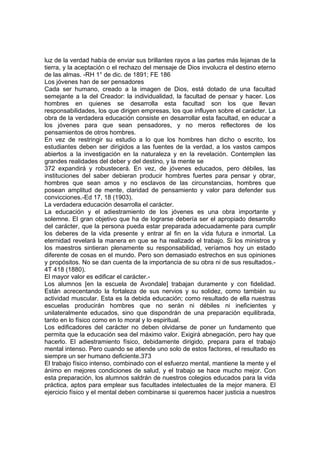 luz de la verdad había de enviar sus brillantes rayos a las partes más lejanas de la
tierra, y la aceptación o el rechazo del mensaje de Dios involucra el destino eterno
de las almas. -RH 1° de dic. de 1891; FE 186
Los jóvenes han de ser pensadores
Cada ser humano, creado a la imagen de Dios, está dotado de una facultad
semejante a la del Creador: la individualidad, la facultad de pensar y hacer. Los
hombres en quienes se desarrolla esta facultad son los que llevan
responsabilidades, los que dirigen empresas, los que influyen sobre el carácter. La
obra de la verdadera educación consiste en desarrollar esta facultad, en educar a
los jóvenes para que sean pensadores, y no meros reflectores de los
pensamientos de otros hombres.
En vez de restringir su estudio a lo que los hombres han dicho o escrito, los
estudiantes deben ser dirigidos a las fuentes de la verdad, a los vastos campos
abiertos a la investigación en la naturaleza y en la revelación. Contemplen las
grandes realidades del deber y del destino, y la mente se
372 expandirá y robustecerá. En vez, de jóvenes educados, pero débiles, las
instituciones del saber debieran producir hombres fuertes para pensar y obrar,
hombres que sean amos y no esclavos de las circunstancias, hombres que
posean amplitud de mente, claridad de pensamiento y valor para defender sus
convicciones.-Ed 17, 18 (1903).
La verdadera educación desarrolla el carácter.
La educación y el adiestramiento de los jóvenes es una obra importante y
solemne. El gran objetivo que ha de lograrse debería ser el apropiado desarrollo
del carácter, que la persona pueda estar preparada adecuadamente para cumplir
los deberes de la vida presente y entrar al fin en la vida futura e inmortal. La
eternidad revelará la manera en que se ha realizado el trabajo. Si los ministros y
los maestros sintieran plenamente su responsabilidad, veríamos hoy un estado
diferente de cosas en el mundo. Pero son demasiado estrechos en sus opiniones
y propósitos. No se dan cuenta de la importancia de su obra ni de sus resultados.4T 418 (1880).
El mayor valor es edificar el carácter.Los alumnos [en la escuela de Avondale] trabajan duramente y con fidelidad.
Están acrecentando la fortaleza de sus nervios y su solidez, como también su
actividad muscular. Esta es la debida educación; como resultado de ella nuestras
escuelas producirán hombres que no serán ni débiles ni ineficientes y
unilateralmente educados, sino que dispondrán de una preparación equilibrada,
tanto en lo físico como en lo moral y lo espiritual.
Los edificadores del carácter no deben olvidarse de poner un fundamento que
permita que la educación sea del máximo valor. Exigirá abnegación, pero hay que
hacerlo. El adiestramiento físico, debidamente dirigido, prepara para el trabajo
mental intenso. Pero cuando se atiende uno solo de estos factores, el resultado es
siempre un ser humano deficiente.373
El trabajo físico intenso, combinado con el esfuerzo mental, mantiene la mente y el
ánimo en mejores condiciones de salud, y el trabajo se hace mucho mejor. Con
esta preparación, los alumnos saldrán de nuestros colegios educados para la vida
práctica, aptos para emplear sus facultades intelectuales de la mejor manera. El
ejercicio físico y el mental deben combinarse si queremos hacer justicia a nuestros

 
