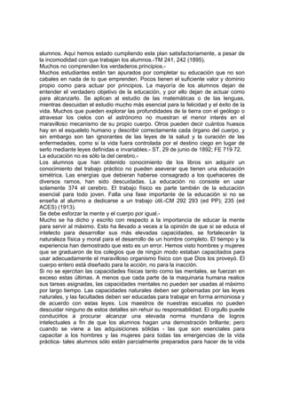 alumnos. Aquí hemos estado cumpliendo este plan satisfactoriamente, a pesar de
la incomodidad con que trabajan los alumnos.-TM 241, 242 (1895).
Muchos no comprenden los verdaderos principios.Muchos estudiantes están tan apurados por completar su educación que no son
cabales en nada de lo que emprenden. Pocos tienen el suficiente valor y dominio
propio como para actuar por principios. La mayoría de los alumnos dejan de
entender el verdadero objetivo de la educación, y por ello dejan de actuar como
para alcanzarlo. Se aplican al estudio de las matemáticas o de las lenguas,
mientras descuidan el estudio mucho más esencial para la felicidad y el éxito de la
vida. Muchos que pueden explorar las profundidades de la tierra con el geólogo o
atravesar los cielos con el astrónomo no muestran el menor interés en el
maravilloso mecanismo de su propio cuerpo. Otros pueden decir cuántos huesos
hay en el esqueleto humano y describir correctamente cada órgano del cuerpo, y
sin embargo son tan ignorantes de las leyes de la salud y la curación de las
enfermedades, como si la vida fuera controlada por el destino ciego en lugar de
serlo mediante leyes definidas e invariables.- ST, 29 de junio de 1892; FE 719 72.
La educación no es sólo la del cerebro.Los alumnos que han obtenido conocimiento de los libros sin adquirir un
conocimiento del trabajo práctico no pueden aseverar que tienen una educación
simétrica. Las energías que debieran haberse consagrado a los quehaceres de
diversos ramos, han sido descuidadas. La educación no consiste en usar
solamente 374 el cerebro. El trabajo físico es parte también de la educación
esencial para todo joven. Falta una fase importante de la educación si no se
enseña al alumno a dedicarse a un trabajo útil.-CM 292 293 (ed PP); 235 (ed
ACES) (1913).
Se debe esforzar la mente y el cuerpo por igual.Mucho se ha dicho y escrito con respecto a la importancia de educar la mente
para servir al máximo. Esto ha llevado a veces a la opinión de que si se educa el
intelecto para desarrollar sus más elevadas capacidades, se fortalecerán la
naturaleza física y moral para el desarrollo de un hombre completo. El tiempo y la
experiencia han demostrado que esto es un error. Hemos visto hombres y mujeres
que se graduaron de los colegios que de ningún modo estaban capacitados para
usar adecuadamente el maravilloso organismo físico con que Dios los proveyó. El
cuerpo entero está diseñado para la acción, no para la inacción.
Si no se ejercitan las capacidades físicas tanto como las mentales, se fuerzan en
exceso estas últimas. A menos que cada parte de la maquinaria humana realice
sus tareas asignadas, las capacidades mentales no pueden ser usadas al máximo
por largo tiempo. Las capacidades naturales deben ser gobernadas por las leyes
naturales, y las facultades deben ser educadas para trabajar en forma armoniosa y
de acuerdo con estas leyes. Los maestros de nuestras escuelas no pueden
descuidar ninguno de estos detalles sin rehuir su responsabilidad. El orgullo puede
conducirlos a procurar alcanzar una elevada norma mundana de logros
intelectuales a fin de que los alumnos hagan una demostración brillante; pero
cuando se viene a las adquisiciones sólidas - las que son esenciales para
capacitar a los hombres y las mujeres para todas las emergencias de la vida
práctica- tales alumnos sólo están parcialmente preparados para hacer de la vida

 