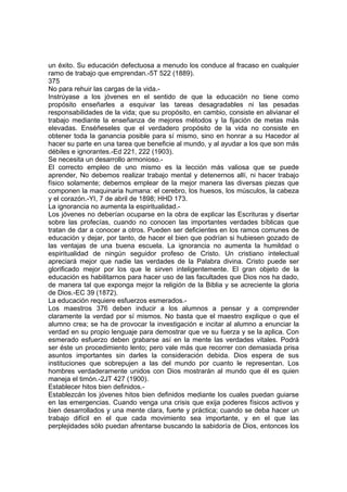 un éxito. Su educación defectuosa a menudo los conduce al fracaso en cualquier
ramo de trabajo que emprendan.-5T 522 (1889).
375
No para rehuir las cargas de la vida.Instrúyase a los jóvenes en el sentido de que la educación no tiene como
propósito enseñarles a esquivar las tareas desagradables ni las pesadas
responsabilidades de la vida; que su propósito, en cambio, consiste en alivianar el
trabajo mediante la enseñanza de mejores métodos y la fijación de metas más
elevadas. Enséñeseles que el verdadero propósito de la vida no consiste en
obtener toda la ganancia posible para sí mismo, sino en honrar a su Hacedor al
hacer su parte en una tarea que beneficie al mundo, y al ayudar a los que son más
débiles e ignorantes.-Ed 221, 222 (1903).
Se necesita un desarrollo armonioso.El correcto empleo de uno mismo es la lección más valiosa que se puede
aprender, No debemos realizar trabajo mental y detenernos allí, ni hacer trabajo
físico solamente; debemos emplear de la mejor manera las diversas piezas que
componen la maquinaria humana: el cerebro, los huesos, los músculos, la cabeza
y el corazón.-YI, 7 de abril de 1898; HHD 173.
La ignorancia no aumenta la espiritualidad.Los jóvenes no deberían ocuparse en la obra de explicar las Escrituras y disertar
sobre las profecías, cuando no conocen las importantes verdades bíblicas que
tratan de dar a conocer a otros. Pueden ser deficientes en los ramos comunes de
educación y dejar, por tanto, de hacer el bien que podrían si hubiesen gozado de
las ventajas de una buena escuela. La ignorancia no aumenta la humildad o
espiritualidad de ningún seguidor profeso de Cristo. Un cristiano intelectual
apreciará mejor que nadie las verdades de la Palabra divina. Cristo puede ser
glorificado mejor por los que le sirven inteligentemente. El gran objeto de la
educación es habilitarnos para hacer uso de las facultades que Dios nos ha dado,
de manera tal que exponga mejor la religión de la Biblia y se acreciente la gloria
de Dios.-EC 39 (1872).
La educación requiere esfuerzos esmerados.Los maestros 376 deben inducir a los alumnos a pensar y a comprender
claramente la verdad por sí mismos. No basta que el maestro explique o que el
alumno crea; se ha de provocar la investigación e incitar al alumno a enunciar la
verdad en su propio lenguaje para demostrar que ve su fuerza y se la aplica. Con
esmerado esfuerzo deben grabarse así en la mente las verdades vitales. Podrá
ser éste un procedimiento lento; pero vale más que recorrer con demasiada prisa
asuntos importantes sin darles la consideración debida. Dios espera de sus
instituciones que sobrepujen a las del mundo por cuanto le representan. Los
hombres verdaderamente unidos con Dios mostrarán al mundo que él es quien
maneja el timón.-2JT 427 (1900).
Establecer hitos bien definidos.Establezcán los jóvenes hitos bien definidos mediante los cuales puedan guiarse
en las emergencias. Cuando venga una crisis que exija poderes físicos activos y
bien desarrollados y una mente clara, fuerte y práctica; cuando se deba hacer un
trabajo difícil en el que cada movimiento sea importante, y en el que las
perplejidades sólo puedan afrentarse buscando la sabidoría de Dios, entonces los

 
