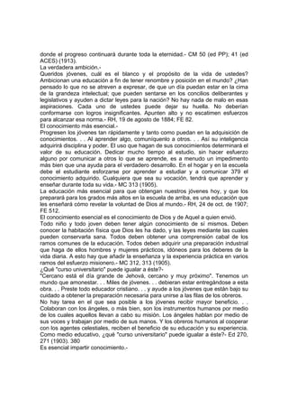 donde el progreso continuará durante toda la eternidad.- CM 50 (ed PP); 41 (ed
ACES) (1913).
La verdadera ambición.Queridos jóvenes, cuál es el blanco y el propósito de la vida de ustedes?
Ambicionan una educación a fin de tener renombre y posición en el mundo? ¿Han
pensado lo que no se atreven a expresar, de que un día puedan estar en la cima
de la grandeza intelectual; que pueden sentarse en los concilios deliberantes y
legislativos y ayuden a dictar leyes para la nación? No hay nada de malo en esas
aspiraciones. Cada uno de ustedes puede dejar su huella. No deberían
conformarse con logros insignificantes. Apunten alto y no escatimen esfuerzos
para alcanzar esa norma.- RH, 19 de agosto de 1884; FE 82.
El conocimiento más esencial.Progresen los jóvenes tan rápidamente y tanto como puedan en la adquisición de
conocimientos. . . Al aprender algo, comuníquenlo a otros. . . Así su inteligencia
adquirirá disciplina y poder. El uso que hagan de sus conocimientos determinará el
valor de su educación. Dedicar mucho tiempo al estudio, sin hacer esfuerzo
alguno por comunicar a otros lo que se aprende, es a menudo un impedimento
más bien que una ayuda para el verdadero desarrollo. En el hogar y en la escuela
debe el estudiante esforzarse por aprender a estudiar y a comunicar 379 el
conocimiento adquirido. Cualquiera que sea su vocación, tendrá que aprender y
enseñar durante toda su vida.- MC 313 (1905).
La educación más esencial para que obtengan nuestros jóvenes hoy, y que los
preparará para los grados más altos en la escuela de arriba, es una educación que
les enseñará cómo revelar la voluntad de Dios al mundo.- RH, 24 de oct. de 1907;
FE 512.
El conocimiento esencial es el conocimiento de Dios y de Aquel a quien envió.
Todo niño y todo joven deben tener algún conocimiento de sí mismos. Deben
conocer la habitación física que Dios les ha dado, y las leyes mediante las cuales
pueden conservarla sana. Todos deben obtener una comprensión cabal de los
ramos comunes de la educación. Todos deben adquirir una preparación industrial
que haga de ellos hombres y mujeres prácticos, idóneos para los deberes de la
vida diaria. A esto hay que añadir la enseñanza y la experiencia práctica en varios
ramos del esfuerzo misionero.- MC 312, 313 (1905).
¿Qué "curso universitario" puede igualar a éste?"Cercano está el día grande de Jehová, cercano y muy próximo". Tenemos un
mundo que amonestar. . . Miles de jóvenes. . . debieran estar entregándose a esta
obra. . . Preste todo educador cristiano. . . y ayude a los jóvenes que están bajo su
cuidado a obtener la preparación necesaria para unirse a las filas de los obreros.
No hay tarea en el que sea posible a los jóvenes recibir mayor beneficio. . .
Colaboran con los ángeles, o más bien, son los instrumentos humanos por medio
de los cuales aquellos llevan a cabo su misión. Los ángeles hablan por medio de
sus voces y trabajan por medio de sus manos. Y los obreros humanos al cooperar
con los agentes celestiales, reciben el beneficio de su educación y su experiencia.
Como medio educativo, ¿qué "curso universitario" puede igualar a éste?- Ed 270,
271 (1903). 380
Es esencial impartir conocimiento.-

 