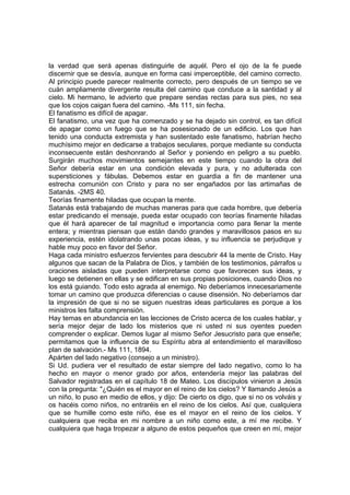 la verdad que será apenas distinguirle de aquél. Pero el ojo de la fe puede
discernir que se desvía, aunque en forma casi imperceptible, del camino correcto.
Al principio puede parecer realmente correcto, pero después de un tiempo se ve
cuán ampliamente divergente resulta del camino que conduce a la santidad y al
cielo. Mi hermano, le advierto que prepare sendas rectas para sus pies, no sea
que los cojos caigan fuera del camino. -Ms 111, sin fecha.
El fanatismo es difícil de apagar.
El fanatismo, una vez que ha comenzado y se ha dejado sin control, es tan difícil
de apagar como un fuego que se ha posesionado de un edificio. Los que han
tenido una conducta extremista y han sustentado este fanatismo, habrían hecho
muchísimo mejor en dedicarse a trabajos seculares, porque mediante su conducta
inconsecuente están deshonrando al Señor y poniendo en peligro a su pueblo.
Surgirán muchos movimientos semejantes en este tiempo cuando la obra del
Señor debería estar en una condición elevada y pura, y no adulterada con
supersticiones y fábulas. Debemos estar en guardia a fin de mantener una
estrecha comunión con Cristo y para no ser engañados por las artimañas de
Satanás. -2MS 40.
Teorías finamente hiladas que ocupan la mente.
Satanás está trabajando de muchas maneras para que cada hombre, que debería
estar predicando el mensaje, pueda estar ocupado con teorías finamente hiladas
que él hará aparecer de tal magnitud e importancia como para llenar la mente
entera; y mientras piensan que están dando grandes y maravillosos pasos en su
experiencia, estén idolatrando unas pocas ideas, y su influencia se perjudique y
hable muy poco en favor del Señor.
Haga cada ministro esfuerzos fervientes para descubrir 44 la mente de Cristo. Hay
algunos que sacan de la Palabra de Dios, y también de los testimonios, párrafos u
oraciones aisladas que pueden interpretarse como que favorecen sus ideas, y
luego se detienen en ellas y se edifican en sus propias posiciones, cuando Dios no
los está guiando. Todo esto agrada al enemigo. No deberíamos innecesariamente
tomar un camino que produzca diferencias o cause disensión. No deberíamos dar
la impresión de que si no se siguen nuestras ideas particulares es porque a los
ministros les falta comprensión.
Hay temas en abundancia en las lecciones de Cristo acerca de los cuales hablar, y
sería mejor dejar de lado los misterios que ni usted ni sus oyentes pueden
comprender o explicar. Demos lugar al mismo Señor Jesucristo para que enseñe;
permitamos que la influencia de su Espíritu abra al entendimiento el maravilloso
plan de salvación.- Ms 111, 1894.
Apárten del lado negativo (consejo a un ministro).
Si Ud. pudiera ver el resultado de estar siempre del lado negativo, como lo ha
hecho en mayor o menor grado por años, entendería mejor las palabras del
Salvador registradas en el capítulo 18 de Mateo. Los discípulos vinieron a Jesús
con la pregunta: "¿Quién es el mayor en el reino de los cielos? Y llamando Jesús a
un niño, lo puso en medio de ellos, y dijo: De cierto os digo, que si no os volváis y
os hacéis como niños, no entraréis en el reino de los cielos. Así que, cualquiera
que se humille como este niño, ése es el mayor en el reino de los cielos. Y
cualquiera que reciba en mi nombre a un niño como este, a mí me recibe. Y
cualquiera que haga tropezar a alguno de estos pequeños que creen en mí, mejor

 